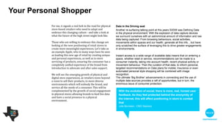 Your personal shopper
For me, it signals a real fork in the road for
physical store-based retailers who need to adapt
and embrace this changing culture - and take a
look at what the future of the high street might
look like.

 

Those who are willing to embrace this change
are looking at the new positioning of retail stores
to create more meaningful experiences. Let’s
take as an example Apple, who in many ways
have been seen as leading this new age of retail
by creating unique and personal experiences, as
well as in-store servicing of products, ensuring
the consumer has a completely unified
experience of the brand from introduction to
advocate and after sales support.  

!
We will see the emerging growth of physical and
digital store experiences, as retailers move
beyond a room to sell their products, to more
diverse environments which will embody the
brand, and service all the needs of a consumer.
This will be complemented by the growth of
social engagement in physical stores, allowing
brands to feed live data and have a social
presence in a physical environment.
Data in the Driving seat
Another re-surfacing talking point at this year’s SXSW was defining data
in the physical environment. With the explosion of data capture devices
we surround ourselves with, an astronomical amount of information and
raw data is being captured. Such data sets as browsing behaviours,
social activities, movements within spaces and our health, generate large
amounts of info, but we have only scratched the surface of leveraging this
to drive greater engagements in environments.

!
Instant access to a wide range of available data means that on entering a
space, whether retail or service, recommendations can be made to a
consumer instantly, taking into account health, recent physical activity or
movement behaviour. Then the curation of that data, to inform personal,
targeted recommendations on data plans for mobile, insurance or even
automated personal style shopping, will be combined with image
recognition. 

The ultimate ‘Big Brother’ advancements in connecting and the use of
multiple data sources provide a raft of opportunities, but in turn, the
enormous issue of consumer protection.
With the evolution of social, there is more real, honest user
feedback. As they feel protected behind the anonymity of
the internet, this will affect positioning in store to combat
that
Julie Bornstein - CMO Sephora
 