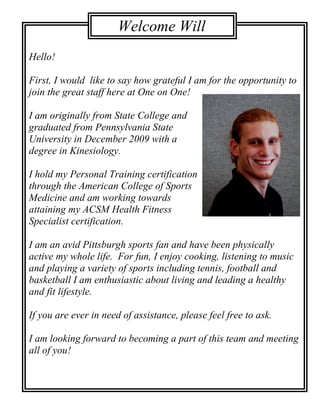 Welcome Will
                         Sunner!
Hello!

First, I would like to say how grateful I am for the opportunity to
join the great staff here at One on One!

I am originally from State College and
graduated from Pennsylvania State
University in December 2009 with a
degree in Kinesiology.

I hold my Personal Training certification
through the American College of Sports
Medicine and am working towards
attaining my ACSM Health Fitness
Specialist certification.

I am an avid Pittsburgh sports fan and have been physically
active my whole life. For fun, I enjoy cooking, listening to music
and playing a variety of sports including tennis, football and
basketball I am enthusiastic about living and leading a healthy
and fit lifestyle.

If you are ever in need of assistance, please feel free to ask.

I am looking forward to becoming a part of this team and meeting
all of you!
 