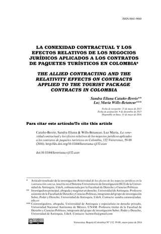 Vniversitas. Bogotá (Colombia) N° 132: 59-88, enero-junio de 2016
LA CONEXIDAD CONTRACTUAL Y LOS
EFECTOS RELATIVOS DE LOS NEGOCIOS
JURÍDICOS APLICADOS A LOS CONTRATOS
DE PAQUETES TURÍSTICOS EN COLOMBIA*
THE ALLIED CONTRACTING AND THE
RELATIVITY EFFECTS ON CONTRACTS
APPLIED TO THE TOURIST PACKAGE
CONTRACTS IN COLOMBIA
Sandra Eliana Cataño-Berrío**
Luz María Wills-Betancur***
Fecha de recepción: 25 de mayo de 2015
Fecha de aceptación: 9 de diciembre de 2015
Disponible en línea: 31 de mayo de 2016
Para citar este artículo/To cite this article
Cataño-Berrío, Sandra Eliana & Wills-Betancur, Luz María, La cone-
xidad contractual y los efectos relativos de los negocios jurídicos aplicados
a los contratos de paquetes turísticos en Colombia, 132 Vniversitas, 59-88
(2016). http://dx.doi.org/10.11144/Javeriana.vj132.ccer
doi:10.11144/Javeriana.vj132.ccer
ISSN:0041-9060
*	 Artículo resultado de la investigación Relatividad de los efectos de los negocios jurídicos en la
contratación conexa, inscrita en el Sistema Universitario de Investigación (SUI) de la Univer-
sidad de Antioquia, UdeA, cofinanciada por la Facultad de Derecho y Ciencias Políticas.
**	 Investigadora principal, abogada y magíster en derecho, Universidad de Antioquia. Profesora
asistente de la Facultad de Derecho y Ciencias Políticas, integrante del grupo de investigación
Saber, Poder y Derecho, Universidad de Antioquia, UdeA. Contacto: sandra.catano@udea.
edu.co
***	Coinvestigadora, abogada, Universidad de Antioquia y especialista en derecho privado,
Universidad Nacional Autónoma de México, UNAM. Profesora titular de la Facultad de
Derecho y Ciencias Políticas, integrante del grupo de investigación Saber, Poder y Derecho,
Universidad de Antioquia, UdeA. Contacto: luzmwills@gmail.com
 