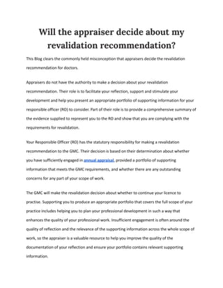 Will the appraiser decide about my
revalidation recommendation?
This Blog clears the commonly held misconception that appraisers decide the revalidation
recommendation for doctors.
Appraisers do not have the authority to make a decision about your revalidation
recommendation. Their role is to facilitate your reflection, support and stimulate your
development and help you present an appropriate portfolio of supporting information for your
responsible officer (RO) to consider. Part of their role is to provide a comprehensive summary of
the evidence supplied to represent you to the RO and show that you are complying with the
requirements for revalidation.
Your Responsible Officer (RO) has the statutory responsibility for making a revalidation
recommendation to the GMC. Their decision is based on their determination about whether
you have sufficiently engaged in annual appraisal, provided a portfolio of supporting
information that meets the GMC requirements, and whether there are any outstanding
concerns for any part of your scope of work.
The GMC will make the revalidation decision about whether to continue your licence to
practise. Supporting you to produce an appropriate portfolio that covers the full scope of your
practice includes helping you to plan your professional development in such a way that
enhances the quality of your professional work. Insufficient engagement is often around the
quality of reflection and the relevance of the supporting information across the whole scope of
work, so the appraiser is a valuable resource to help you improve the quality of the
documentation of your reflection and ensure your portfolio contains relevant supporting
information.
 