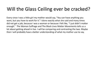Will the Glass Ceiling ever be cracked?
Every since I was a little girl my mother would say, “You can have anything you
want, but you have to work for it.” I done exactly what she said and many times
did not get a job, because I was a woman or because I felt like, “I just didn’t matter
enough.” The Woman Suffrage and The Black Lives Matter Movements tells us a
lot about getting ahead in live. I will be comparing and contrasting the two. Maybe
then I will probably have a better understanding of what my mother use to say.
 