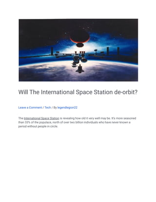 Will The International Space Station de-orbit?
Leave a Comment / Tech / By legendlegion22
The International Space Station is revealing how old it very well may be. It’s more seasoned
than 33% of the populace, north of over two billion individuals who have never known a
period without people in circle.
 