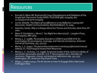 Resources
 Konrath S, Meier BP, Bushman BJ (2014) Development andValidation of the
Single Item Narcissism Scale (SINS). PLoS ONE 9(8): e103469. doi:
10.1371/journal.pone.0103469
 Lerner, Rokelle. TheObject of my Affection is in my Reflection: Coping with
Narcissists. HealthCommunications, Deerfield Beach, FL 2009.
 Hotchkis, Sandy. Why is it Always AboutYou? Simon and Schuster, NewYork, NY
2002.
 Meier P, Charlebois L, MunzC. You Might be a Narcissist If… Langdon Press,
Minneapolis, MN 2009.
 Morey, L. C. (1988). Personality disorders in DSM-III and DSM-III-R:An
examination of convergence, coverage, and internal consistency. American
Journal of Psychiatry, 145, 573-577.
 Morey, L. C. (1991). The personality assessment inventory professional manual.
Odessa, FL: Psychological Assessment Resources.
 Morey, L. C., & Jones, J. K. (1998). Empirical studies of the construct validity of
narcissistic personality disorder. In E. F. Ronningstam (Ed.), Disorders of
narcissism. Diagnostic, clinical, and empirical implications (pp. 351-373).
Washington, DC: American Psychiatric Press.
 Ellison, Lindsey (2014).The #1 Secret on HowTo EngageWith a Narcissist.
Huffington Post.
 