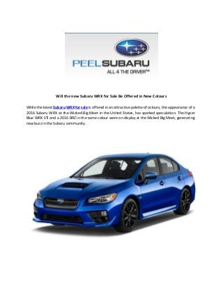  
 
 
 
Will the new Subaru WRX for Sale Be Offered in New Colours
While the latest ​Subaru WRX for sale is offered in an attractive palette of colours, the appearance of a
2016 Subaru WRX at the Wicked Big Meet in the United States, has sparked speculation. The Hyper
Blue WRX STi and a 2016 BRZ in the same colour were on display at the Wicked Big Meet, generating
new buzz in the Subaru community.
 