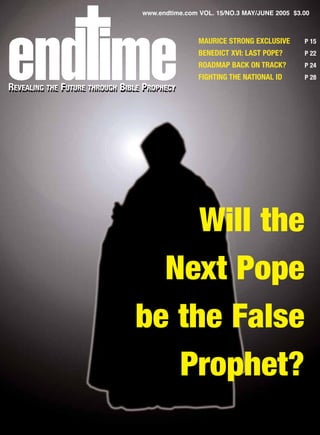 www.endtime.com VOL. 15/NO.3 MAY/JUNE 2005 $3.00



                                                  MAURICE STRONG EXCLUSIVE      P 15
                                                  BENEDICT XVI: LAST POPE?      P 22
                                                  ROADMAP BACK ON TRACK?        P 24
                                                  FIGHTING THE NATIONAL ID      P 28
REVEALING THE FUTURE THROUGH BIBLE PROPHECY
 EVEALING THE UTURE THROUGH IBLE ROPHECY




                                     Will the
                                  Next Pope
                                be the False
                                   Prophet?
 