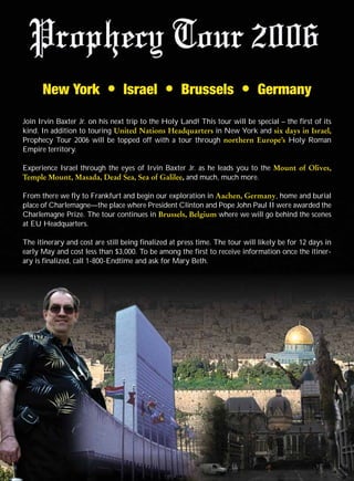 New York              G    Israel        G    Brussels            G    Germany

Join Irvin Baxter Jr. on his next trip to the Holy Land! This tour will be special – the first of its
kind. In addition to touring United Nations Headquarters in New York and six days in Israel,
Prophecy Tour 2006 will be topped off with a tour through northern Europe’s Holy Roman
Empire territory.

Experience Israel through the eyes of Irvin Baxter Jr. as he leads you to the Mount of Olives,
Temple Mount, Masada, Dead Sea, Sea of Galilee, and much, much more.

From there we fly to Frankfurt and begin our exploration in Aachen, Germany, home and burial
place of Charlemagne—the place where President Clinton and Pope John Paul II were awarded the
Charlemagne Prize. The tour continues in Brussels, Belgium where we will go behind the scenes
at EU Headquarters.

The itinerary and cost are still being finalized at press time. The tour will likely be for 12 days in
early May and cost less than $3,000. To be among the first to receive information once the itiner-
ary is finalized, call 1-800-Endtime and ask for Mary Beth.
 