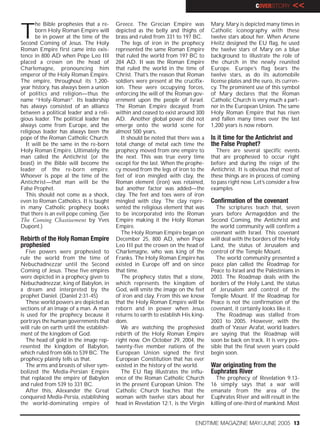 COVERSTORY      <<


T
       he Bible prophesies that a re-     Greece. The Grecian Empire was            Mary. Mary is depicted many times in
       born Holy Roman Empire will        depicted as the belly and thighs of       Catholic iconography with these
       be in power at the time of the     brass and ruled from 331 to 197 BC.       twelve stars about her. When Arsene
Second Coming of Jesus. The Holy            The legs of iron in the prophecy        Heitz designed the EU flag, he used
Roman Empire first came into exis-        represented the same Roman Empire         the twelve stars of Mary on a blue
tence in 800 AD when Pope Leo III         that ruled the world from 197 BC to       background to illustrate the role of
placed a crown on the head of             284 AD. It was the Roman Empire           the church in the newly reunited
Charlemagne, pronouncing him              that ruled the world in the time of       Europe. Europe’s flag bears the
emperor of the Holy Roman Empire.         Christ. That’s the reason that Roman      twelve stars, as do its automobile
The empire, throughout its 1,200-         soldiers were present at the crucifix-    license plates and the euro, its curren-
year history, has always been a union     ion. These were occupying forces,         cy. The prominent use of this symbol
of politics and religion—thus the         enforcing the will of the Roman gov-      of Mary declares that the Roman
name “Holy-Roman”. Its leadership         ernment upon the people of Israel.        Catholic Church is very much a part-
has always consisted of an alliance       The Roman Empire decayed from             ner in the European Union. The same
between a political leader and a reli-    within and ceased to exist around 300     Holy Roman Empire that has risen
gious leader. The political leader has    AD. Another global power did not          and fallen many times over the last
always come from Europe, and the          emerge onto the world scene for           1,200 years is now reborn.
religious leader has always been the      almost 500 years.
pope of the Roman Catholic Church.          It should be noted that there was a     Is it time for the Antichrist and
  It will be the same in the re-born      total change of metal each time the       the False Prophet?
Holy Roman Empire. Ultimately, the        prophecy moved from one empire to           There are several specific events
man called the Antichrist (or the         the next. This was true every time        that are prophesied to occur right
beast) in the Bible will become the       except for the last. When the prophe-     before and during the reign of the
leader of the re-born empire.             cy moved from the legs of iron to the     Antichrist. It is obvious that most of
Whoever is pope at the time of the        feet of iron mingled with clay, the       these things are in process of coming
Antichrist—that man will be the           Roman element (iron) was retained,        to pass right now. Let’s consider a few
False Prophet.                            but another factor was added—the          examples.
  This should not come as a shock,        clay. The feet and toes were of iron
even to Roman Catholics. It is taught     mingled with clay. The clay repre-        Confirmation of the covenant
in many Catholic prophecy books           sented the religious element that was       The scriptures teach that, seven
that there is an evil pope coming. (See   to be incorporated into the Roman         years before Armageddon and the
The Coming Chastisement by Yves           Empire making it the Holy Roman           Second Coming, the Antichrist and
Dupont.)                                  Empire.                                   the world community will confirm a
                                            The Holy Roman Empire began on          covenant with Israel. This covenant
Rebirth of the Holy Roman Empire          December 25, 800 AD, when Pope            will deal with the borders of the Holy
prophesied                                Leo III put the crown on the head of      Land, the status of Jerusalem and
   Five powers were prophesied to         Charlemagne, who was king of the          control of the Temple Mount.
rule the world from the time of           Franks. The Holy Roman Empire has           The world community presented a
Nebuchadnezzar until the Second           existed in Europe off and on since        peace plan called the Roadmap for
Coming of Jesus. These five empires       that time.                                Peace to Israel and the Palestinians in
were depicted in a prophecy given to        The prophecy states that a stone,       2003. The Roadmap deals with the
Nebuchadnezzar, king of Babylon, in       which represents the kingdom of           borders of the Holy Land, the status
a dream and interpreted by the            God, will smite the image on the feet     of Jerusalem and control of the
prophet Daniel. (Daniel 2:31-45)          of iron and clay. From this we know       Temple Mount. If the Roadmap for
   These world powers are depicted as     that the Holy Roman Empire will be        Peace is not the confirmation of the
sections of an image of a man. A man      reborn and in power when Jesus            covenant, it certainly looks like it.
is used for the prophecy because it       returns to earth to establish His king-     The Roadmap was stalled from
portrays the human governments that       dom.                                      2003 to 2005. However, with the
will rule on earth until the establish-     We are watching the prophesied          death of Yasser Arafat, world leaders
ment of the kingdom of God.               rebirth of the Holy Roman Empire          are saying that the Roadmap will
   The head of gold in the image rep-     right now. On October 29, 2004, the       soon be back on track. It is very pos-
resented the kingdom of Babylon,          twenty-five member nations of the         sible that the final seven years could
which ruled from 606 to 539 BC. The       European Union signed the first           begin soon.
prophecy plainly tells us that.           European Constitution that has ever
   The arms and breasts of silver sym-    existed in the history of the world.      War originating from the
bolized the Media-Persian Empire            The EU flag illustrates the influ-      Euphrates River
that replaced the empire of Babylon       ence of the Roman Catholic Church           The prophecy of Revelation 9:13-
and ruled from 539 to 331 BC.             in the present European Union. The        16 simply says that a war will
   After this, Alexander the Great        Catholic Church teaches that the          emanate from the area of the
conquered Media-Persia, establishing      woman with twelve stars about her         Euphrates River and will result in the
the world-dominating empire of            head in Revelation 12:1, is the Virgin    killing of one-third of mankind. Most


                                                                             ENDTIME MAGAZINE MAY/JUNE 2005 13
 