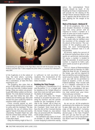 >> COVERSTORY
                                                                                                 where the contemplated Third
                                                                                                 Temple should be built. If the
                                                                                                 Roadmap for Peace is implemented, it
                                                                                                 will provide for the sharing of the
                                                                                                 Temple Mount between Muslim and
                                                                                                 Jew. It appears that all the factors are
                                                                                                 now aligning for the temple to be
                                                                                                 rebuilt.

                                                                                                 Mark of the beast—National ID
                                                                                                    Of all the prophecies, this is the
                                                                                                 most dreaded. Revelation 13 simply
                                                                                                 says that every person will be
                                                                                                 required to receive a number or a
                                                                                                 mark of some sort in order to partic-
                                                                                                 ipate in the world’s economy.
                                                                                                    The prophecy is 2,000 years old,
                                                                                                 but it could only be fulfilled since
                                                                                                 the invention of the computer and
                                                                                                 the advent of the Internet. The real-
                                                                                                 ization of this prophecy prior to
                                                                                                 today has been technologically
                                                                                                 impossible. However now it is all
                                                                                                 too possible!
                                                                                                    At present, eighty-five percent of
                                                                                                 all financial transactions done in the
                                                                                                 world are performed electronically.
                                                                                                 Of course, a number is needed to
                                                                                                 make this possible. A social security
                                                                                                 number is required to hold a job,
                                                                                                 open a bank account or get a drivers’
                                                                                                 license.
 Understanding the significance of the Virgin Mary’s direct link with the European Union flag,
                                                                                                    The U.S. House of Representatives
 Endtime subscriber Kyle T. Davis snapped this photo while on a business trip to Brussels in
                                                                                                 approved a bill on February 10, 2005,
 early 2004.
                                                                                                 called the Real ID Act. If passed by
                                                                                                 the Senate, you will be required to
 of the Euphrates is in the nation of            is sufficient to kill one-third of              have an identity card containing your
 Iraq, the land where, currently,                mankind. The involvement of the                 social security number. Without this
 150,000 U.S. troops are fighting. Is            United States in the coming war                 card, you will not be permitted to
 this a coincidence, or does this have           looks inevitable.                               board an airplane, a train, or enter
 meaning for us?                                                                                 Federal buildings. Your records will
    The prophecy also states that an             Building the Third Temple                       be in a database connected to the
 army of 200 million will be involved               According to 2 Thessalonians 2:3-4           databases of the other forty-nine
 in this war that kills 2 billion human          and Revelation 11:1-2, a temple will            states. Once accomplished, the gov-
 beings. Only one nation can present-            be standing on the Temple Mount at              ernment will be positioned to exer-
 ly put 200 million soldiers on the bat-         least three and one-half years before           cise total control over your move-
 tlefield. The CIA World Factbook of             the Battle of Armageddon.                       ments and your activities.
 2003 says that China has over 200                  For quite some time, the Temple                 How far are we from the imple-
 million men of military age. Not until          Institute in Jerusalem has been recre-          menting of the mark of the beast? We
 the last five years could any nation in         ating the furniture and the utensils            are closer than we want to believe!
 existence make such a boast.                    needed for the resumption of wor-
    China recently passed an anti-               ship in the Temple. All of these are              As we can see, all the prophecies
 secession law aimed at forcing Taiwan           now completed except for the Ark of             pertaining to the endtime are coming
 to unify with the mainland. The law             the Covenant. Since Israel did not              to pass right now. Are we near the
 authorizes the use of military force            have the Ark of the Covenant during             reign of the Antichrist? Certainly.
 against Taiwan if she does not reunify          the Second Temple era, Jews believe             Does this indicate that the newly
 voluntarily. President Bush has said            they can proceed with the rebuilding            elected pope is the False Prophet?
 that the United States will do “what-           of the temple without it.                       We can’t yet say that for sure. We
 ever it takes” to defend Taiwan if                 The Sanhedrin was reborn in Israel           can say that it is a very real possibil-
 China does attack.                              on October 13, 2004. The Sanhedrin              ity! And it won’t be long before we
    Only the military might of the U.S.          is now studying to determine exactly            know!                                 e


 14 ENDTIME MAGAZINE MAY/JUNE 2005
 