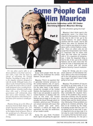 EXCLUSIVEINTERVIEW        <<


                                             Some People Call
                                                Him Maurice     Exclusive Interview with UN Under-
                                                                Secretary-General Maurice Strong
                                                                                       of the UN before going into Iraq?

                                                                                          Maurice: I don’t think regret is the
                                                                                       appropriate word. I’ve heard him
                                                                      Part 2           respond to that question. He makes it
                                                                                       clear that he did, in fact, go to the
                                                                                       United Nations. He wasn’t always
                                                                                       satisfied with the results, and he did
                                                                                       believe that when he launched the
                                                                                       war in Iraq he was doing so in accor-
                                                                                       dance with a United Nations resolu-
                                                                                       tion. There are others who do not
                                                                                       accept that interpretation, but I think
                                                                                       it’s important that he makes that
                                                                                       claim and that others do conform
                                                                                       with it. It’s a question of interpreta-
                                                                                       tion. I think the important thing is
                                                                                       that he did, in fact, go to the United
                                                                                       Nations and he does insist that the
                                                                                       action he took in launching that war
  Courtesy of Corbin Runnels                                                           was in accord with the United
                                                                                       Nations Security Council resolution.

   It’s not often you’re able to sit         …on Iraq                                     Irvin: Dr. Strong, you are a very
down and have a one-hour conversa-            Irvin: Some people think the war         astute observer of international rela-
tion with a man who has been in              with Iraq has weakened the United         tions. Where is the crisis in Iraq head-
charge of reforming the United               Nations. Do you agree?                    ed? Is the UN going to end up play-
Nations. According to some, the UN                                                     ing a major role there? How is that
is the singular structure designed to          Maurice: There’s no question that       going to turn out?
rule the world. Although many of us          it generated immense pressures on
object to the United Nations running         the United Nations and, of course,          Maurice: The problems of Iraq are
the world, the truth is that it is specif-   creates tendencies towards weakness.      not going to go away easily. It is an
ically designed to be a world govern-        On the other hand, it also demon-         ancient civilization, a country that
mental system. A further truth is that       strated the strengths of the United       was put together artificially years
those who want a UN-led world                Nations, the importance of it, the fact   ago, primarily by the British when
government will vehemently deny              that it was not possible to avoid the     they controlled the situation there.
that such is their intention. That is        United Nations in dealing with the        Some of the problems they encoun-
because they know what kind of vio-          crisis of this kind. The United           tered then continue into the present
lent knee-jerk reaction it would gen-        Nations has no magic of its own. It is    day and are now being faced by the
erate.                                       actually the forum through which its      United States and the world commu-
                                             members, which are over 190 nations,      nity. Obviously, if those problems are
  Maurice Strong sits at the elbow of        can consult and deal with issues that     going to be resolved, primarily, they
Secretary-General Kofi Annan as his          they cannot deal with alone.              have to be resolved by the Iraqis.
Under-Secretary-General for UN               Therefore, it reflects the hopes and      Everybody accepts that fact, but it is
Reform. He has served for a long time        aspirations, but also the weaknesses      not going to be an easy road. It was-
at the highest levels of power. Here is      of our modern world.                      n’t expected to be an easy road. It is
the second part of a three-part series                                                 not easy to create instant democracy
— Endtime’s interview with Dr.                Irvin: Do you think President            in a country that has not been accus-
Strong.                                      Bush regrets not getting the approval     tomed to democracy. It’s not just a


                                                                                ENDTIME MAGAZINE MAY/JUNE 2005 15
 