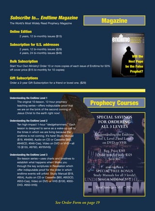 Subscribe to... Endtime Magazine
The World’s Most Widely Read Prophecy Magazine                            Magazine
Online Edition
                                                                                                                     www.endtime.com VOL. 15/NO.3 MAY/JUNE 2005 $3.00


        2 years, 12 bi-monthly issues ($15)                                                                                     MAURICE STRONG EXCLUSIVE P 15
                                                                                                                                BENEDICT XVI: LAST POPE?          P 22
                                                                                                                                ROADMAP BACK ON TRACK?            P 24
                                                                                    REVEALING THE FUTURE THROUGH BIBLE PROPHECY FIGHTING THE NATIONAL ID
                                                                                     EVEALING THE UTURE THROUGH IBLE ROPHECY                                      P 28


Subscription for U.S. addresses
        2 years, 12 bi-monthly issues ($29)
        4 years, 24 bi-monthly issues ($49)
                                                                                                                        Will the
Bulk Subscription                                                                                                    Next Pope
Start Your Own Ministry! Order 10 or more copies of each issue of Endtime for 50%                                  be the False
off cover price ($15 bi-monthly for 10 copies)
                                                                                                                      Prophet?
Gift Subscriptions
Order a 2-year Gift Subscription for a friend or loved one. ($29)




Understanding the Endtime Level 1
      The original 10-lesson, 12-hour prophecy
      teaching series—offers indisputable proof that
                                                                    Prophecy Courses
      we are on the brink of the second coming of
      Jesus Christ to the earth right now!
                                                                       SPECIAL SAVINGS
Understanding the Endtime Level 2
                                                                        FOR ORDERING
      Ten high-impact 1-hour “sledgehammers.” Each
      lesson is designed to serve as a wake-up call to
                                                                         ALL 3 LEVELS
      the times in which we are living because the
      endtime is not coming. It’s here! Study Manual                  Understanding the Endtime
      ($19, #946M), Audio on CD or Cassette ($60,                     Level 1, Level 2 and Level 3
      #946CD, #946-Cas), Video on DVD or VHS—all                           on DVD or VHS
      10 ($155, #976D, #976VHS)
                                                                           Reg. Price $385
Understanding the Endtime Level 3                                      Order now for only $325
      Six-lesson series—uses charts and timelines to                          Save $60
      establish what happens when! Walks you
      through the key scriptures in Revelation which                         and receive a
      offer indisputable proof for the order in which                  SPECIAL FREE BONUS
      endtime events will unfold. Study Manual ($19,
                                                                     Study Manuals for all 3 levels!
      #954), Audio on CD or Cassette ($60, #953CD,
                                                                        Saves an additional $57!
      #953-Cas), Video on DVD or VHS ($100, #950-
      DVD, #950-VHS)
                                                                      Total Savings—$117—30%



                                      See Order Form on page 19
 