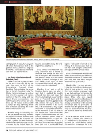 >> EXCLUSIVEINTERVIEW




 The Security Council Chamber at the United Nations. (Photo courtesy of Kenn Thorpe)


 voting system. It is a culture, a system     have not accepted the treaty. It is bind-   regime. That is still very much in its
 of values that expresses itself in the       ing on those accepting it.                  infancy. It is inconceivable that we
 political arena. And we’re a long way                                                    will have such a regime without the
 from that. There’s been a commend-             Irvin: I know President Bush was          participation of the United States.
 able start, but it’s only a start.           very concerned that it would be
                                              enforced, even though we were not             Irvin: President Bush chose not to
                                              one of the signers. He demanded and         ask for that waiver this year when the
 …on Bush & the International                 was granted a waiver from the United        time came around for its renewal. Do
 Criminal Court                               Nations. If there is no danger of [the      you have any idea what brought
   Irvin: One of the big developments         ICC] being forced upon us, even             about that change in policy?
 on the world scene over the last few         though we did not sign it, why was he
 years has been the birth of the              so concerned about a waiver?                   Maurice: No, I can only speculate.
 International      Criminal    Court.                                                    I think the United States has been sat-
 President Bush withdrew the signa-              Maurice: I can’t put myself in           isfied, at least up to this point, that
 ture of the U.S. from that treaty. The       President Bush’s place, but when I          there is no intention on anyone’s part
 United Nations continued to contend          said that it couldn’t be readily            to use that particular convention to
 that once the necessary 60 nations           enforced, that does not mean that           disadvantage or embarrass the United
 ratified it that the treaty still had        there’s not a legitimate concern on the     States. Those who have argued
 power. I have two questions: How             part of President Bush and the              against giving a waiver did so because
 did they pick the number 60 when             United States about its application to      they felt that the U.S. concerns were
 there are 190 nations in the world?          U.S. citizens. Of course there was          already well satisfied by the existing
 And how did they arbitrarily decide          that concern, and that is the reason        convention and its provisions. It
 that 60 nations can bring this to the        that, if I understand it, they sought       doesn’t mean the problem has gone
 level of international law?                  the waiver. It is one of the weakness-      away but it does mean that the prob-
                                              es and difficulties of the fact that we     lem is seen as a little less acute at this
    Maurice: It may sound arbitrary, but      still do not have a fully enforceable       point.
 it was the decision made by the mem-         regime of international law that can
 bership of the United Nations when           enforce measures against countries            Irvin: I read one article in which
 they decided to act to create this           that have not signed on to a particular     the author claimed that, when the
 accord. However, it is quite clear that it   UN treaty or convention. That is a          U.S. didn’t ask for the waiver to be
 cannot enforce jurisdiction on member        problem. We do not have, on a global        renewed, the United Nations passed
 countries, like the United States, that      basis, that kind of enforceable legal       the resolution recognizing the U.S.-


 18 ENDTIME MAGAZINE MAY/JUNE 2005
 