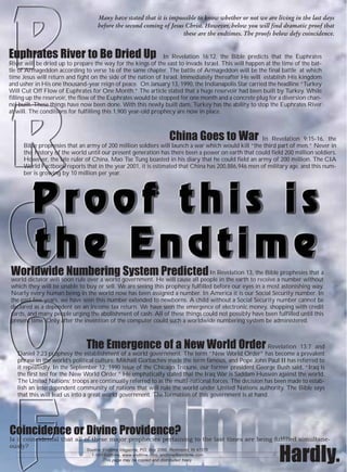 Many have stated that it is impossible to know whether or not we are living in the last days
                                    before the second coming of Jesus Christ. However, below you will find dramatic proof that
                                                                     these are the endtimes. The proofs below defy coincidence.


Euphrates River to Be Dried Up                                 In Revelation 16:12, the Bible predicts that the Euphrates
River will be dried up to prepare the way for the kings of the east to invade Israel. This will happen at the time of the bat-
tle of Armageddon according to verse 16 of the same chapter. The battle of Armageddon will be the final battle at which
time Jesus will return and fight on the side of the nation of Israel. Immediately thereafter He will establish His kingdom
and usher in His one thousand-year reign of peace. On January 13, 1990, the Indianapolis Star carried the headline “Turkey
Will Cut Off Flow of Euphrates for One Month.” The article stated that a huge reservoir had been built by Turkey. While
filling up the reservoir, the flow of the Euphrates would be stopped for one month and a concrete plug for a diversion chan-
nel built. These things have now been done. With this newly built dam, Turkey has the ability to stop the Euphrates River
at will. The conditions for fulfilling this 1,900 year-old prophecy are now in place.



                                                                       China Goes to War          In Revelation 9:15-16, the
     Bible prophesies that an army of 200 million soldiers will launch a war which would kill “the third part of men.” Never in
     the history of the world until our present generation has there been a power on earth that could field 200 million soldiers.
     However, the late ruler of China, Mao Tse Tung boasted in his diary that he could field an army of 200 million. The CIA
     World Factbook reports that in the year 2001, it is estimated that China has 200,886,946 men of military age, and this num-
     ber is growing by 10 million per year.




Worldwide Numbering System Predicted In Revelation 13, the Bible prophesies that a
world dictator will soon rule over a world government. He will cause all people in the earth to receive a number without
which they will be unable to buy or sell. We are seeing this prophecy fulfilled before our eyes in a most astonishing way.
Nearly every human being in the world now has been assigned a number. In America it is our Social Security number. In
the past few years, we have seen this number extended to newborns. A child without a Social Security number cannot be
declared as a dependent on an income tax return. We have seen the emergence of electronic money, shopping with credit
cards, and many people urging the abolishment of cash. All of these things could not possibly have been fulfilled until this
present time. Only after the invention of the computer could such a worldwide numbering system be administered.



                               The Emergence of a New World Order                                     Revelation 13:7 and
   Daniel 7:23 prophesy the establishment of a world government. The term “New World Order” has become a prevalent
   phrase in the world’s political culture. Mikhail Gorbachev made the term famous, and Pope John Paul II has referred to
   it repeatedly. In the September 12, 1990 issue of the Chicago Tribune, our former president George Bush said, “Iraq is
   the first test for the New World Order.” He emphatically stated that the Iraq War is Saddam Hussein against the world.
   The United Nations’ troops are continually referred to as the multi-national forces. The decision has been made to estab-
   lish an interdependent community of nations that will rule the world under United Nations authority. The Bible says
   that this will lead us into a great world government. The formation of this government is at hand.




Coincidence or Divine Providence?
Is it coincidental that all of these major prophecies pertaining to the last times are being fulfilled simultane-
ously?
                               Source: Endtime Magazine, P.O. Box 2066, Richmond, IN 47375
                                 1-800-Endtime, www.endtime.com, endtime@endtime.com
                                       This page may be copied and distributed freely                       Hardly.
 