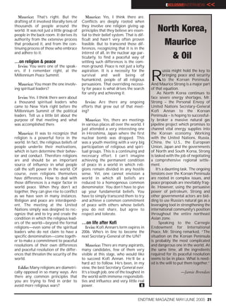 EXCLUSIVEINTERVIEW       <<
   Maurice: That’s right. But the              Maurice: Yes, I think there are.
drafting of it involved literally tens of   Conflicts are deeply rooted when
thousands of people around the              they involve one religion giving up
world. It was not just a little group of    principles that they believe are essen-         North Korea,
people in the back room. It derives its     tial to their belief system. That is dif-
authority from the extensive process        ficult and hasn’t very often proven
that produced it, and from the con-         feasible. But to transcend those dif-            Maurice
tinuing process of those who embrace        ferences, recognizing that it is in the
and adhere to it.                           interest of all, in the nuclear age par-

…on religion & peace
                                            ticularly, to find a peaceful way of
                                            settling such differences is the com-
                                                                                                & Oil
  Irvin: You were one of the speak-         mon ground. Peace is not just a lofty


                                                                                        R
ers, if I remember right, at the            aspiration. It is a necessity for the                ussia might hold the key to
Millennium Peace Summit.                    survival and well being of                           bringing peace and security
                                            humankind, people of all religious                   to the Korean Peninsula.
  Maurice: You mean the one involv-         persuasions. That overriding necessi-       And Maurice Strong is a major part
ing spiritual leaders?                      ty for peace is what drives the search      of that equation.
                                            for unity and achieving it.                      As North Korea continues to
  Irvin: Yes. I think there were about                                                  face severe energy shortages, Mr.
a thousand spiritual leaders who              Irvin: Are there any ongoing              Strong – the Personal Envoy of
came to New York right before the           efforts that grew out of that meet-         United Nations Secretary-General
Millennium Summit of the political          ing?                                        Kofi Annan to the Korean
leaders. Tell us a little bit about the                                                 Peninsula – is hoping to successful-
purpose of that meeting and what              Maurice: Yes, there are meetings          ly broker a massive natural gas
was accomplished there.                     in various places all over the world. I     pipeline project which promises to
                                            just attended a very interesting one        channel vital energy supplies into
  Maurice: It was to recognize that         in Hiroshima, Japan where the first         the Korean economy. Working
religion is a powerful force in the         nuclear bomb was dropped. This              with the United Nations, Russia,
world. In fact, the religious beliefs of    was a youth meeting with a very big         China, the U.S., the European
people underlie their motivations,          participation of religious and spiri-       Union, Japan and the governments
which in turn determine their behav-        tual groups. This is a continuing and       of North and South Korea, Strong
ior and conduct. Therefore religions        necessary effort. I can’t imagine           is tasked with the job of negotiating
are and should be an important              achieving the permanent condition           a comprehensive regional settle-
source of influence in what people          of peace in a world in which reli-          ment.
call the soft power in the world. Of        gions remain divided in any hostile             It’s a daunting task. The ongoing
course, even religions themselves           sense. Yet, one cannot envision a           tensions over the Korean Peninsula
have differences. How to deal with          world in which all beliefs are              are rooted in complex issues, and
those differences is a major factor in      reduced to a homogenous common              peace proposals are inevitably frag-
world peace. When they don’t act            denominator. You don’t have to give         ile. However, using the persuasive
together, they can give rise to conflict    up your fundamental beliefs. You            power of petroleum, Strong and
as we have seen in many instances.          have to simply transcend them to try        other governmental actors are bid-
Religion and peace are interdepend-         and achieve a common commitment             ding to use Russia’s natural gas as a
ent. The meeting at the United              of peace with others whose beliefs          leveraging tool in strengthening the
Nations simply was designed to rec-         you do not share, but agree to              international community’s position
ognize that and to try and create the       respect and tolerate.                       throughout the entire northeast
condition in which the religious lead-                                                  Asian zone.
ers of the world—beyond the formal          …on life after Kofi                               Speaking to the Carnegie
religions—even some of the spiritual          Irvin: Kofi Annan’s term expires in       Endowment for International
leaders who do not claim to have a          2006. Who’s in line to become the           Peace, Mr. Strong remarked, “The
specific denomination—come togeth-          next Secretary-General of the UN?           situation on the Korean Peninsula
er to make a commitment to peaceful                                                     is probably the most complicated
resolutions of their own differences           Maurice: There are many aspirants,       and dangerous one in the world. At
and peaceful resolution of the differ-      many candidates, few of them very           the same time, all the ingredients
ences that threaten the security of the     visible at this stage, who would like       required for its peaceful resolution
world.                                      to succeed Kofi Annan. He’ll be a           seems to be in place. What is need-
                                            hard act to follow. He’s been, in my        ed is the will to put them together.”
  Eddie: Many religions are diametri-       view, the best Secretary General ever.
cally opposed in so many ways. Are          It’s a tough job, one of the toughest in                      —Jamie Brendan
there any common principles that            the world with immense responsibili-
you are trying to find in order to          ties and influence and very little real
avoid more religious wars?                  power.                                e


                                                                                ENDTIME MAGAZINE MAY/JUNE 2005 21
 