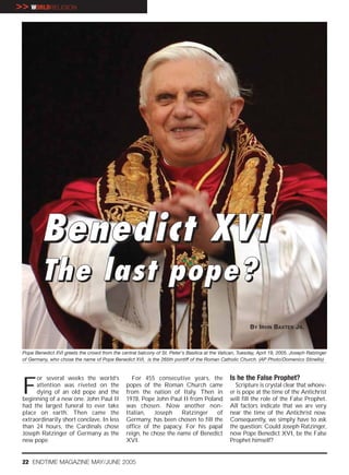 >> WORLDRELIGION




         Benedict XVI
         The last pope?
                                                                                                          BY IRVIN BAXTER JR.



 Pope Benedict XVI greets the crowd from the central balcony of St. Peter's Basilica at the Vatican, Tuesday, April 19, 2005. Joseph Ratzinger
 of Germany, who chose the name of Pope Benedict XVI, is the 265th pontiff of the Roman Catholic Church. (AP Photo/Domenico Stinellis)




 F
      or several weeks the world’s                 For 455 consecutive years, the                Is he the False Prophet?
      attention was riveted on the               popes of the Roman Church came                    Scripture is crystal clear that whoev-
      dying of an old pope and the               from the nation of Italy. Then in               er is pope at the time of the Antichrist
 beginning of a new one. John Paul II            1978, Pope John Paul II from Poland             will fill the role of the False Prophet.
 had the largest funeral to ever take            was chosen. Now another non-                    All factors indicate that we are very
 place on earth. Then came the                   Italian,   Joseph    Ratzinger    of            near the time of the Antichrist now.
 extraordinarily short conclave. In less         Germany, has been chosen to fill the            Consequently, we simply have to ask
 than 24 hours, the Cardinals chose              office of the papacy. For his papal             the question: Could Joseph Ratzinger,
 Joseph Ratzinger of Germany as the              reign, he chose the name of Benedict            now Pope Benedict XVI, be the False
 new pope.                                       XVI.                                            Prophet himself?


 22 ENDTIME MAGAZINE MAY/JUNE 2005
 