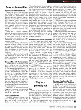 WORLDRELIGION       <<
                                           Those who refuse to pledge allegiance     Antichrist’s confirming of a covenant.
 Reasons he could be                       to the world government and the           It seems certain that this seven-year
                                           world religion will become the target     period has not yet begun. Pope
Ecumenism and Interfaithism                of terrible persecution. For over         Benedict XVI is 78 years of age. It is
   During the time of the Antichrist       twenty years, Cardinal Joseph             not likely that he will live long
and the False Prophet, a world reli-       Ratzinger has presided over the           enough or have the vigor to play the
gion will be implemented and               Congregation of the Doctrine of the       role prophesied for the False Prophet
enforced. In his first speech as pope,     Faith formerly known as the Office        during the final seven years leading to
Benedict XVI said that his "primary        of the Inquisition. This is the office    Armageddon.
task" would be to work to reunify all      that carried out torture and even            The brother of Pope Benedict XVI
Christians and that sentiment alone        death during the Inquistion of the        Georg Ratzinger, 81, said he was
was not enough. "Concrete acts that        middle ages. Ratzinger has been so        "very concerned" and "shocked"
enter souls and move consciences are       famous for his ferocious defense of       upon hearing that Cardinal Ratzinger
needed," he declared. He also              Catholic doctrine that he has been        had been elected as head of the
pledged to reach out to other reli-        “God’s Rottweiller” in news reports       Roman Catholic Church because of
gions.                                     around the world. Would he be capa-       his age and frail health.
   From 1986-92, Cardinal Ratzinger        ble of presiding over the coming             "I am very concerned. I would have
served as president of the Commission      events of Revelation 13:15-18? I don’t    thought his advanced age and his
for the Preparation of the Catechism       know. But I do know how I feel            health, which is not very stable,
of the Catholic Church. In 1992, he        about Rottweillers!                       would have been reason enough for
presented the new catechism to Pope                                                  the cardinals to pick someone else,"
John Paul II. It was the first new cate-   Mother church and her daughters           his brother said in an interview on
chism in 400 years.                          Benedict XVI has insisted that          German television.
   In the section dealing with relations   other Christian churches not be              One leading reason Ratzinger was
with the Muslims, it states: The plan      called "sister churches," but "daugh-     elected was his age. It was a strong
of salvation includes those who,           ter churches" (TIME religion writer       consensus that the cardinals would
together with us, worship the one          David Van Biema from Time.com             elect an older pope, not wanting two
God of Abraham, in the first place         4/19/05). He contends that the            very long papacies in a row. Some say,
amongst whom are the Muslims.              Roman Catholic Church is the              at his age, he will simply be a caretak-
(Item 841)                                 “Mother” of other Christian church-       er pope.
   These things Benedict XVI has said      es. This is an amazing affirmation of        However, Greg Erlandson of Our
and done seem to indicate that he is       the prophecies in Revelation 17:5         Sunday Visitor, the largest Catholic
totally comfortable with ecumenism         about the Roman Church: “And              newspaper in the USA, disagrees. He
and Interfaithism.                         upon her forehead was a name writ-        wrote, “You don’t pick someone with
                                           ten, MYSTERY, BABYLON THE                 this kind of serious intellectual fire-
Revival of the Holy Roman Empire           GREAT, THE MOTHER OF HAR-                 power and ask them to be a caretaker
  The kingdom of the Antichrist will       LOTS AND ABOMINATIONS                     of someone else’s legacy.” The last
be a revival of the Holy Roman             OF THE EARTH.                             time the Roman Catholic Church
Empire. Germany has been the heart           Ratzinger is right. The Roman           picked a “caretaker pope”, they
of the Holy Roman Empire since it          Church is the “Mother”, and the           received a shock. Pope John XXIII
was born in 800 AD. The first emper-       Protestant      churches    are   the     was elected at the same age as
or was Charlemagne, the king of the        “Daughters.” (For more complete           Ratzinger. He turned the church
Franks—as in Frankfurt, Germany.           explanation see the video—“True           upside down by calling Vatican
Ratzinger has emphasized the impor-        Christianity vs. False Christianity”      Council II, setting in motion reforms
tance of restoring the Catholic            from Endtime. Call 1-800-END-             that the church is still attempting to
Church to the prominence that it has       TIME or go to www.endtime.com.)           come to grips with.
historically enjoyed. As the first
German pope in almost 1,000 years,                                                   So could Pope Benedict XVI
he may be the perfect person to pro-                Why he is                        actually be the False Prophet?
duce such a European reawakening to                                                     Because of his age, it seems unlike-
the Catholic faith.                                probably not                      ly that the new pope will be the False
  His choice of the name Benedict                                                    Prophet. However, some individuals
may show his special feeling toward        Age                                       have been able to retain their vitality
Europe since St. Benedict is the             In spite of all the obvious reasons     far into their 80’s. Since the final
patron saint of Europe.                    why Benedict XVI could qualify for        seven years could begin at any time
                                           the role of the False Prophet, there is   now, we cannot say that a False
The Great Tribulation                      one over-riding factor why he proba-      Prophet Benedict is a total impossi-
  The Bible prophesies that the three      bly will not be the religious leader of   bility. We can say, however, that if he
and one-half year reign of the             the Antichrist era.                       is not the False Prophet, he is perfect-
Antichrist and the False Prophet will        We know there is a seven-year peri-     ly suited to prepare the way for the
be the time of the great tribulation.      od ahead that will be begun by the        one that is to come.                  e


                                                                              ENDTIME MAGAZINE MAY/JUNE 2005 23
 