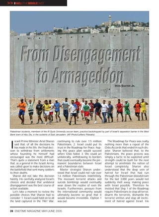 >> IRAEL&THEMIDDLEEAST




                                                                                                          IRVIN BAXTER JR.




 Palestinian students, members of the Al Quds University soccer team, practice backdropped by part of Israel’s separation barrier in the West
 Bank town of Abu Dis, in the outskirts of East Jerusalem. (AP Photo/Lefteris Pitarakis)




 I
     sraeli Prime Minister Ariel Sharon         continuing to rule over 1.5 million               The Roadmap for Peace was really
     said that, of all the decisions he         Palestinians. 2. Israel could put its           nothing more than a repeat of the
     has made in his life, the final deci-      trust in the Roadmap for Peace, hop-            Oslo Accords that ended in such dis-
 sion to withdraw from settlements              ing this peace plan would succeed               aster. Sharon believed that, to the
 whose founding he himself had                  where Oslo failed. 3. She could act             Palestinians, the peace process was
 encouraged was the most difficult.             unilaterally, withdrawing to borders            simply a tactic to be exploited until
 That’s quite a statement from a man            that could eventually become the per-           strength could be built for the next
 that, as a general in the Israeli Army,        manent boundaries between Israel                attempt to annihilate the nation of
 was called upon to make decisions on           and a Palestinian state.                        Israel completely. Sharon also
 the battlefield that sent many soldiers          Master strategist Sharon under-               understood that the deep vein of
 to their deaths.                               stood that Israel could not rule over           hatred for Israel that had run
   Sharon did not take this decision            1.6 million Palestinians indefinitely.          through the Palestinian bloodstream
 hastily. He carefully analyzed Israel’s        The incessant terrorist attacks and             for the last 3,000 years would not
 choices and decided that unilateral            suicide bombings would eventually               suddenly melt away, making peace
 disengagement was the best course of           wear down the resolve of even the               with Israel possible. Therefore he
 action available.                              Israelis. Furthermore, pressure from            insisted that Step 1 of the Roadmap
   Let’s take a moment to review the            the international community would               require Palestinians to stop all terror,
 possible choices that Sharon had to            ultimately become so great that it              disarm the terrorists, dismantle the
 consider: 1. Israel could hold on to all       would become irresistible. Option 1             terrorist entities and stop all incite-
 the land captured in the 1967 War,             was out.                                        ment of hatred against Israel. He


 24 ENDTIME MAGAZINE MAY/JUNE 2005
 