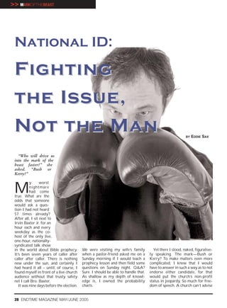 >> MARKOFTHEBEAST




 National ID:

 F ighting
 t he Issue,
 N o t t he Man                                                                                            BY   EDDIE SAX



   “Who will drive us
 into the mark of the
 beast faster?” she
 asked. “Bush or
 Kerry?”



 M
           y      worst
           nightmare
           had come
 true. What are the
 odds that someone
 would ask a ques-
 tion I had not heard
 57 times already?
 After all, I sit next to
 Irvin Baxter Jr. for an
 hour each and every
 weekday as the co-
 host of the only live,
 one-hour, nationally-
 syndicated talk show
 in the world about Bible prophecy.         We were visiting my wife’s family          Yet there I stood, naked, figurative-
 It’s been seven years of caller after      when a pastor-friend asked me on a       ly speaking. The mark—Bush or
 caller after caller. There is nothing      Sunday morning if I would teach a        Kerry? To make matters even more
 new under the sun, and certainly I         prophecy lesson and then field some      complicated, I knew that I would
 had heard it all – until, of course, I     questions on Sunday night. Q&A?          have to answer in such a way as to not
 found myself in front of a live church     Sure. I should be able to handle that.   endorse either candidate, for that
 audience without that trusty safety        As shallow as my depth of knowl-         would put the church’s non-profit
 net I call Bro. Baxter.                    edge is, I owned the probability         status in jeopardy. So much for free-
    It was nine days before the election.   charts.                                  dom of speech. A church can’t advise


 28 ENDTIME MAGAZINE MAY/JUNE 2005
 