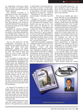 MARKOFTHEBEAST         <<
its congregants concerning whom           a “professional” issue-based opinion.      man is in the White House. So… it’s
they may want to consider voting          For better or worse I, at that auspi-      not a question of who I think will
for? As Yakov Smirnoff would say,         cious moment in time, was the stand-       drive us into the jaws of the mark
“What a country!”                         in professional. The only remaining        faster. It’s already happening, and
   The obstacles mounted as it            question in my mind was… should I?         you’ve been silenced.”
dawned on me that I was staring at a         Operating on the you-only-live-
99% Bush-or bust congregation.            once principle, I decided to go with         That was six months ago, and I
Which candidate will bring on the         truth.                                     know that 99% of this congregation
mark of the beast quicker? Better not        “Imagine if you will,” I began,         voted a straight Republican ticket. It
be Bush. Let’s see… which one of          “President Kerry submits a National        was as my pastor’s wife remarked,
these guys glaring at me writes the       ID Card bill to the Congress. Get a        tongue in cheek, before the year 2000
checks? Is that him? The one with his     number and you get to live. You            presidential elections, “Yes, I know
left eyebrow raised up to the middle      know where it’s heading—it’s the           that Bush will lead us into world gov-
of his forehead?                          mark of the beast. You’d expect such       ernment just like Gore, but I’ll feel a
   Spotlight’s on, absolute undivided     a thing from those evil Democrats,         whole lot better about it with Bush.”
attention, a few dozen nanoseconds        and here it is. No surprises. But            It’s a paradox of the worst kind. He
to consider a few dozen possibilities,    you’re braced for it; you’re ready for     stands for so much I agree with. For
sort through them, choose one, and        it. So you scream to the high heavens.     instance, my president will never be
speak it into existence. Will I be wel-   You and your friends. All Christians       tapped to be the UN’s poster child.
comed back to my wife’s hometown?         everywhere. Petitions. Noise. Lots of      He thumbed his nose at the
Do I want to be?                          noise. You may defeat it or you may        International Criminal Court and
                                          not – but you’ll die trying.”              Kyoto environmental treaty. His
  You see, the world isn’t all that          With that groundwork established        recent appointment of outspoken
complicated. Everything can be            I stepped around to the back door for      UN-critic John Bolton as the U.S.
divided into two separate and distinct    the kill. “Two weeks ago, your             ambassador to the United Nations
camps. Bush good, Kerry bad.              Republican House and your                  underscored his commitment to pre-
Republicans support the Bible,            Republican Senate passed a bill that       serving American sovereignty.
Democrats support the devil. You get      your Republican president signed,            Yet, for all that good, my president
the drift. The world is black and         which will force all states to establish   is not beneath doing some rather
white—to some, at least. And that         standardized drivers licenses. This        goofy things, like taking the unbibli-
probably includes the people set          paves the way for a National ID Card       cal stand that Muslims worship the
before me.                                bill, and you can bet your bottom          same God as Christians, or ushering
  It is a comfort to know that we         dollar that a National ID Card isn’t       in a system that will almost certainly
have a Republican-controlled House        too far behind. And—it all happened        become the mark of the beast.
of Representatives, Republican-con-       with no opposition, because your             And Heaven forbid we should
trolled Senate and Republican-con-
trolled White House. God wins this
round, fellas. And you want to know
who will drive this great nation of
ours into the mark of the beast quick-
er? The lady who asked the question
already knew the answer; she just
wanted everyone else to hear it. I
knew that. Everyone knew that.
Clearly this is a no-brainer. Kerry.
Democrats bad. Democrats support
the devil, remember? Kerry’s the bad
guy. Surely Kerry will bring the mark
to my doorstep.

  So, should I? Or shouldn’t I? The
answer came to me. It was an evil,
controversy-stirring answer, because
it wasn’t what they expected nor
what they wanted; but I instinctively                                     A Common Sense Easy-to-Understand Approach
knew that truth was truth, however                                    Increase your faith that God exists! Prove to yourself
unfortunate that can be at times. This       and others that the account of creation in the Bible is true! Understand how
was such a time.                              ‘the scientific method’ supports Creation and debunks Evolution! Discover
  I wouldn’t be endorsing one candi-                          the Big Lie of Evolution and how you can prove it! 12 hours.
date over another because I wasn’t                              (DVD: $120, #1212; VHS: $90, #1211)
asked to. The questioner was seeking


                                                                              ENDTIME MAGAZINE MAY/JUNE 2005 29
 