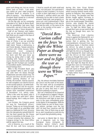 >> MARKOFTHEBEAST
 point such things out, lest we receive     (“And he causeth all, both small and      during this time Great Britain
 letters such as Fred’s: “Last week,        great, rich and poor, free and bond”)     released their infamous White Paper,
 you stated on your radio program,          to agree to take a number (“to receive    which severely limited Jewish immi-
 ‘President Bush or whoever is in           a mark in their right hand, or in their   gration to Palestine, thus sealing the
 office in January...’. You doubted that    foreheads”), without which you will       fate of many. The paradox was that
 President Bush would be re-elected?        ultimately not be able to have a bank     Britain fought against Germany in
 I really wonder about you.”                account, hold a job, own property, or     the war and was thereby a valuable
    On the flip side, we are constantly     worse yet, visit a national park (“And    ally to the Jewish people. David Ben-
 reminded of ol’ Skull & Bones Bush,        that no man might buy or sell, save he    Gurion, who headed the Jewish
 that his grandfather had some Nazi         that had the mark, or the name of the     Agency during that time, called on
 connection, and all of these anti-UN       beast, or the number of his name” —       Jews “to fight the White Paper as
 moves are really a “clever deception.”     Revelation 13:16-17).                     though there were no war and to fight
    Half of our listeners and readers                                                 the war as though there were no
 think we are ignorant Bush-bashers,
 half think we are caught in the haze of      “David Ben-                             White Paper.”
                                                                                         The American Civil Liberties
 his hypnotic trance.
    Speaking of paradoxes, take the          Gurion called                            Union is against the National ID, so I
                                                                                      like the ACLU. But this is the organ-
 issue of China. I see our president
 stand with Taiwan because it’s the          on the Jews ‘to                          ization that is getting the Ten
                                                                                      Commandments removed from our
 right stand. Taiwan, a democracy, is                                                 courthouse lawns. I therefore detest
 our friend. Besides, Taiwan cannot be      fight the White                           the ACLU. So when it comes to
 reunited with China because Mao’s                                                    removing the Ten Commandments, I
 communists        never       conquered
 Taiwan. United, yes. Reunited, no. It
                                            Paper as though                           will fight the ACLU as though there
                                                                                      was no National ID. And I will sup-
 has been said that you never go
 wrong by doing what is right, and
                                             there were no                            port the ACLU on their stand for
                                                                                      privacy as though there were no Ten
 standing with Taiwan is right. Of
 course, America’s stand is what might
                                            war and to fight                          Commandments (with limits).
                                                                                         So, if you love your Christian pres-
 trigger the 6th Trumpet war resulting
 in two billion deaths. Definitely some
                                               the war as                             ident, then fight the Real ID Act as
                                                                                      though there were no Christian pres-
 mixed feelings there.
    Who is like President Bush, you
                                              though there                            ident. Hate him? Then support his
                                                                                      anti-UN stand as though there were
 may wonder? Who is able to make
 war with him? He blows through             were no White                             no “satanic” president.
                                                                                         Simply stated, focus on the issues,
 Afghanistan and takes down Iraq. He
 has just sent three aircraft carriers to       Paper.’”                              not the man.                         e

 within spitting distance of our
 friends, the Iranians. And be assured,        No, the almost-inevitable National
 he will straighten out North Korea’s       ID Card is not the mark of the beast.            WHETSTONE
 errant nuclear policies. So while bask-    The real mark will be accompanied                        answers
 ing in the glory of it all, for my pres-   with an oath that will, in some way,
 ident is a good and just president, his    get you to deny that Jesus is your          1.   B., Elijah, 2 Kings 1:8, Matthew 3:4
 actions seem somewhat reminiscent          exclusive pathway to heaven.                2.   C., Nebuchadnezzar, Daniel 4:33
 of Revelation 13:4, which reads,              But can a National ID be thwarted        3.   A., Caleb, Numbers 14: 37-38
                                                                                        4.   D., God, Psalm 148
 “Who is like unto the beast? who is        if it’s prophesied to happen? Maybe.        5.   C., Fig leaves, Genesis 3:7
 able to make war with him?” More           Because Daniel 11:31-45 shows that          6.   A., The devil, James 4:7
 mixed feelings. Am I really on God’s       the Antichrist will fight at least four     7.   B., David, 2 Samuel 18:29
 side here?                                 wars in the years immediately prior         8.   D., Ezekiel, Ezekiel 47:1-14
    Last October, the Congress paved        to the Battle of Armageddon. Will the       9.   C., Holy Ghost, Acts 2:3-4
                                                                                       10.   A., Rock, Matthew 7:26-27
 the way for ‘federalized’ drivers’         United States be one of those resist-
                                                                                       11.   D., Gold, 1 King 7:48
 licenses. Today we are living through      ing nations, perhaps even the last         12.   A., The Sadducees, Acts 23:8
 the final stages of an unbridled mad       one? At least four countries will fill     13.   D., Samaria, John 4:7
 dash to a National ID Card. At press       these roles. One of them may as well       14.   B., One, Luke 15:4
 time the (deceptively named) Real ID       be us, and I would just as soon do my      15.   D., Antioch, Acts 11:26
 Act has been passed by the House           part to push that possibility along.       16.   B., Caleb, Numbers 13:6,
                                                                                             Joshua 14:10-14
 and is in committee in the Senate. It is                                              17.   A., The brazen serpent,
 a virtual certainty that whatever the        Just prior to World War II, there              Numbers 21:6-9, John 3:14
 Congress brings to the Oval Office         was a desperate rush to help               18.   C., Judas, Jude
 will be signed into law.                   European Jewry immigrate to                19.   C., John, John 19:26
    Life in America, as a result of the     Palestine before Hitler’s death            20.   A., Olive, Exodus 27:20
 Real ID Act, will force everyone           machine could finish its job. It was


 30 ENDTIME MAGAZINE MAY/JUNE 2005
 