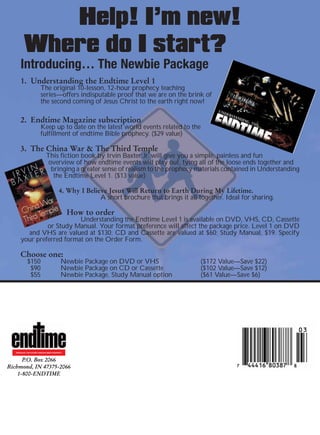 Help! I’m new!
          Where do I start?
       Introducing… The Newbie Package
       1. Understanding the Endtime Level 1
                          The original 10-lesson, 12-hour prophecy teaching
                          series—offers indisputable proof that we are on the brink of
                          the second coming of Jesus Christ to the earth right now!

       2. Endtime Magazine subscription
                          Keep up to date on the latest world events related to the
                          fulfillment of endtime Bible prophecy. ($29 value)

       3. The China War & The Third Temple
                               This fiction book by Irvin Baxter Jr. will give you a simple, painless and fun
                                overview of how endtime events will play out, tying all of the loose ends together and
                                 bringing a greater sense of realism to the prophecy materials contained in Understanding
                                  the Endtime Level 1. ($13 value)

                                           4. Why I Believe Jesus Will Return to Earth During My Lifetime.
                                                         A short brochure that brings it all together. Ideal for sharing.

                                                 How to order
                           Understanding the Endtime Level 1 is available on DVD, VHS, CD, Cassette
                or Study Manual. Your format preference will affect the package price. Level 1 on DVD
         and VHS are valued at $130; CD and Cassette are valued at $60; Study Manual, $19. Specify
       your preferred format on the Order Form.

       Choose one:
             $150                           Newbie Package on DVD or VHS                      ($172 Value—Save $22)
              $90                           Newbie Package on CD or Cassette                  ($102 Value—Save $12)
              $55                           Newbie Package, Study Manual option               ($61 Value—Save $6)




   REVEALING THE FUTURE THROUGH BIBLE PROPHECY



      P.O. Box 2066
Richmond, IN 47375-2066
    1-800-ENDTIME
 