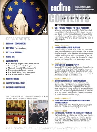 www.endtime.com
                                                                                                                                                                   endtime@endtime.com




                                                                                                       CONTENTS      >> COVERSTORY
                                                                                                                                     MAY / JUNE VOL. 15 / NO. 3




                                                                                14
                                                                                                             12 WILL THE NEW POPE BE THE FALSE PROPHET?
                                                                                                                    Whoever is pope at the time of the Antichrist—that
                                                                                                                    man will be the False Prophet. This should not come
                                                                                                                    as a shock, even to Roman Catholics. It is taught in
                                                                                                                    many Catholic prophecy books that there is an evil
                                                                                                                    pope coming. And so we ask, are we near the reign of
    DEPARTMENTS                                                                                                     the Antichrist?

3 PROPHECY CONFERENCES
                                                                                                                    WORLDGOVERNMENT
4   EDITORIAL The Next Pope?                                                                                 15 SOME PEOPLE CALL HIM MAURICE
                                                                                                                    It’s not often you’re able to sit down and have a one
                                                                                                                    hour conversation with a man who has been in charge
6 LETTERS & FEEDBACK                                                                                                of reforming the United Nations. According to some,
                                                                                                                    the UN is the singular structure designed to rule the
8 RADIO LOG                                                                                                         world. Maurice Strong sits at the elbow of Secretary-
                                                                                                                    General Kofi Annan. Part 2 of a three-part series.
9 WORLD REVIEW
    G   St. Malachy prophecy: two popes remain                                                                      WORLDRELIGION
    G   Annan: Pope was interfaith pioneer                                                                   22 BENEDICT XVI: THE LAST POPE?
    G   Microsoft plans RFID software in ‘06                                                                        Benedict XVI is insisting that Protestant churches not
                                                                                                                    be called "sister churches," but "daughter churches".
    G   Disengagement obstacle removed
                                                                                                                    He contends that the Roman Catholic Church is the
    G   U.S. limits World Court jurisdiction                                                                        “Mother” of other Christian churches — an amazing
    G   U.S., China at risk of conflict                                                                             affirmation in light of Revelation 17:5.

16 PRODUCT PAGES                                                                                                    ISRAEL&THEMIDDLEEAST
                                                                                                             24 FROM DISENGAGEMENT TO ARMAGEDDON
25 WHETSTONE BIBLE QUIZ                                                                                             Israel’s newly reestablished Sanhedrin issued its
                                                                                                                    objections to Ariel Sharon’s Disengagement Plan,
                                                                                                                    stating that any Jew who cooperates with the pro-
27 ENDTIME BIBLE STUDIES
                                                                                                                    gram transgresses a large number of Torah command-
                                                                                                                    ments; that the uprooting of the residents of the Gaza
                                                                                                                    Strip and Samaria is an injustice, a crime, and places
                                                                                                                    all Israeli citizens in mortal danger.
    TOP: COURTESY OF KYLE T. DAVIS | LEFT: COURTESY                                   OF   KENN
    THORPE | RIGHT: COURTESY OF NATAN GESHER                                                                        ISRAEL&THEMIDDLEEAST
                                                                                                             26 SANHEDRIN’S DECLARATION CONCERNING THE
                                                                                                                DISENGAGEMENT
                                                                                                                    Read for yourself what the newly formed Sanhedrin
                                                                                                                    thinks of Ariel Sharon’s Disengagement Plan.

                                                                                                                    MARKOFTHEBEAST
                                                                                                             28 NATIONAL ID: FIGHTING THE ISSUE, NOT THE MAN
                                                                                                                    “Who will drive us into the mark of the beast faster—
                                                                                                                    Bush or Kerry?” That was the pre-election question


                            18                                                  26                                  six months ago. Today, the answer is apparent. It’s
                                                                                                                    Bush. As Christians, what are we to do with this
                                                                                                                    information?

    Endtime is published bi-monthly by Endtime, Inc., 1301 South 8th Street, Richmond, IN 47374. Subscription price is $29 for 12 issues. Periodical postage paid #009267, ISSN# 1066-6885, Richmond, IN,
    and additional mailing offices. © 2005 Endtime, Inc. All rights reserved. Reproduction in whole or in part without written permission is prohibited. POSTMASTER: Send address changes to Endtime, PO
    Box 2066, Richmond, IN 47375-2066. For subscriptions call 24 hrs/day, 7 days/week 1-800-ENDTIME. Other inquiries call 1-765-962-6344 9:00 a.m. - 4:00 p.m. (Eastern).
 