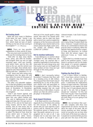>> LETTERSTOTHEEDITOR


                                 LETTERS
                                   &FEEDBACK     WHAT’S ON YOUR MIND?
                                            E N D T I M E WA N T S T O K N O W.

 Not tasting death                           And out of his mouth goeth a sharp        colossal mistake. I ask God’s forgive-
    What did Jesus mean in Matthew           sword, that with it he should smite       ness. —Joe G.
 16:28 when He said, “Verily I say           the nations: and he shall rule them
 unto you, There be some standing            with a rod of iron: and he treadeth the     REPLY: I too have been disappoint-
 here, which shall not taste of death,       winepress of the fierceness and wrath     ed in many things President Bush has
 till they see the Son of man coming in      of Almighty God. And he hath on his       done. However, I would remind you
 his kingdom”? —A. Mounsey                   vesture and on his thigh a name writ-     that we are commanded to honor and
                                             ten, KING OF KINGS, AND                   pray for those in authority. When the
    REPLY: There are two possible            LORD OF LORDS.”                           Apostle Paul appeared before ungod-
 explanations to these words of Jesus.                                                 ly kings and governors, he treated
    The very next event recorded in the                                                them with the utmost respect. He
 Bible was the transfiguration of Jesus:     Not to mention bathrooms                  addressed Festus as “most noble
    “And after six days Jesus taketh           I was talking to a co-worker about      Festus.”
 Peter, James, and John his brother,         Revelation 9’s 200 million-men 6th          I agree that it is a mistake to put our
 and bringeth them up into an high           Trumpet army. He asserted that it         faith in the political system. I don’t
 mountain apart, And was transfig-           would be impossible to feed and have      think it’s wrong to vote for the leader
 ured before them: and his face did          clean water for such a large army, and    that would, in a person’s judgment,
 shine as the sun, and his raiment was       that nuclear wars are not fought with     govern more closely than his oppo-
 white as the light. And, behold, there      large numbers of men. How can I get       nent to biblical principles.
 appeared unto them Moses and Elias          through on this sticky point?
 talking with him.” (Matthew 17:1-3)           —Thomas
    Peter, James and John seeing Jesus                                                 Fighting the Real ID Act
 transfigured into the glory He will            REPLY: I don’t necessarily believe        I am a Police Officer in Buffalo,
 have when He comes in the power of          Revelation 9 indicates that there will    NY. I must have a driver’s license in
 His kingdom may have been what              be a standing army of 200 million.        order to work. Congressman Ron
 Jesus referred to.                          This may just have been God’s way of      Paul talked about this on your pro-
    The other very plausible explana-        identifying for us one of the promi-      gram. I understand the implications
 tion is that this prophecy was fulfilled    nent nations that will participate in     and do not agree with this. I did email
 when John the Revelator received the        the prophesied war. Since China has       my Senators to vote against the Real
 book of Revelation. In Revelation           specifically boasted that she could       ID Act, but, if it gets passed what do
 19:11-16, John saw Jesus coming in          field an army of 200 million, it seems    we do? I, for one, feel as though I
 His kingdom:                                almost sure that she will be a princi-    should not “volunteer” for this, but
    “And I saw heaven opened, and            ple player in Revelation 9.               then I lose my job. I have no problem
 behold a white horse; and he that sat                                                 fighting against it and not taking it,
 upon him was called Faithful and                                                      but how many of us are going to do
 True, and in righteousness he doth          Bush duped Christians                     this? —Ron W.
 judge and make war. His eyes were as          G.W. Bush and his crew effectively
 a flame of fire, and on his head were       duped all of us Christians into voting      REPLY: I do not believe that a per-
 many crowns; and he had a name              for him because of his ability to         son who complies with these new
 written, that no man knew, but he           decide who our next Supreme Court         requirements for drivers’ licenses has
 himself. And he was clothed with a          justices will be. Placing our faith in    taken the mark of the beast. We are
 vesture dipped in blood: and his name       the political system is simply a mis-     merely pointing out these develop-
 is called The Word of God. And the          take. My pastor advised us as a con-      ments so everyone can see how close
 armies which were in heaven fol-            gregation not to vote at all. I was       to the mark of the beast we really are.
 lowed him upon white horses,                tempted not to and now more and           I would not recommend that you lose
 clothed in fine linen, white and clean.     more it seems as though it was a          your job over this issue at this time.


 6 ENDTIME MAGAZINE MAY/JUNE 2005
 