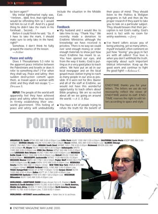 >> LETTERSTOTHEEDITOR
 be born again?”                              include the situation in the Middle             their peace of mind. They should
   My initial lighthearted reply was,         East.                                           listen to the Politics & Religion
 “Hmmm....Well, first, that right hand                                                        programs in full and then do the
 would be offending him so I would                                                            proper research if they want to take
 tell him to cut it off. And it’s a good                                                      you to task on a particular subject.
 thing he didn’t take the mark in his         Feedback                                        They should beware that their per-
 forehead.... Second,…”                       G   My husband and I would like to              ception is not God’s reality. God’s
   Before I could finish he said, “So, if         take time to say, “Thank You.” We           word is fact with no room for
 I have to take the mark, I should                recently made a donation to                 wishy-washiness. —Jerry
 make sure to only take in the hand,              Endtime Ministries although the
 right?”                                          knowledge we have received is           G   I’ve heard callers accuse you of
   Somehow, I don’t think he fully                priceless. There is no way we could         being unloving, yet so many others,
 grasped the essence of the lesson.               ever send enough money or order             myself included, often comment on
   —Arthur                                        enough materials to show just how           just how “loving” you guys in fact
                                                  much Endtime has meant to us.               are with all callers! True love is
 Peace and safety                                 You have opened our eyes, and               when you don’t withhold the truth,
   Does I Thessalonians 5:3 refer to              from the way it looks, God is put-          especially about such important
 the apparent peace initiative between            ting us in a very good place to teach       biblical information. Keep up the
 the Palestinians and Israelis or does it         others. We have put an ad in our            good work and continue to fight
 refer to something else? [“For when              local newspaper and on the local            the good fight! —Rebecca C.
 they shall say, Peace and safety; then           gospel music station trying to reach
 sudden destruction cometh upon                   as many people in our area as pos-
 them, as travail upon a woman with               sible. If it were not for Bro. Baxter
 child; and they shall not escape.”] —            and all of the staff at Endtime, we
 Dewaun S.                                        would not have this wonderful           ENDTIME thanks you for your
                                                  opportunity to teach others about       letters. The letters we use do not
   REPLY: The people of the world will            Bible prophecy. We are so excited       necessarily reflect the views of
 apparently feel they have achieved               about all we see going on around        ENDTIME and/or its staff. END-
 peace and safety when they succeed               the world. —A & A Blue                  TIME reserves the right to edit let-
 in firmly establishing their one-                                                        ters according to space and style.
 world government. This feeling of            G   You have a lot of people trying to
 peace and safety will undoubtedly                refute the truth for the benefit of




                POLITICSStation Log
                     Radio
                           & RELIGION
 ARKANSAS Ft. Smith KFSA 950 AM 3:00-4:00pm Live Little Rock KAAY 1090 AM 3:00-4:00pm CALIFORNIA Santa Maria KGDP 660 AM 2:00-
 3:00pm GEORGIA Atlanta WGUN 1010 AM 2:00-2:30pm Macon WBML 900 AM 4:00-5:00pm Live ILLINOIS Chicago
 WNDZ 760 AM 7:00-7:30am INDIANA South Bend WHME 103.1 FM 4:00-5:00pm Richmond WHON 930 AM
 2:00-3:00pm Ft. Wayne WLYV 1450 AM 4:30-5:00pm Indianapolis WNTS
 1590 AM 4:00-5:00pm Live IOWA Des Moines KPSZ 940 AM 3:00-3:30pm
 Live LOUISIANA New Orleans WLNO 1060 AM 3:00-4:00pm Live MICHIGAN
 Battle Creek WOLY 1550 AM 4:00-5:00pm Live Detroit WLQV 1500 AM
 6:00-6:30pm MISSISSIPPI Jacksonville WTWZ 1120 AM 9:30-10:30am
 MISSOURI Mexico KMFC 92.1 FM 1:00-2:00pm Poplar Bluff KOKS 89.5 FM
 3:00-3:30pm Live St. Louis KXEN 1010 AM 3:00-4:00pm Live NEBRASKA
 Omaha KCRO 660 AM 11:00pm-12mid NEW YORK New York WMCA 970 AM
 11:00pm-12mid OREGON Portland KKSL 1290 AM 1:00-2:00pm Live
 TEXAS Daingerfield KEGG 91.9 FM 11:00am-12:00 Corpus Christi KCTA
 1030 AM 4:00-4:30pm Dallas KVTT 91.7 FM 3:00-4:00pm Live
 WASHINGTON Spokane KTRW 970 AM 1:00-2:00pm Live WISCONSIN
 Milwaukee WJYI 1340 AM 3:00-4:00pm Live

 WORLDWIDE—SHORTWAVE RADIO (times shown for U.S. Eastern) North
 America & South America WHRI 15.285 4:00-5:00pm Live North America,
 Middle East, Africa WHRA 17.640 2:00-3:00pm North America, Europe
 WHRI 15.785 4:00-5:00pm Live, 7.520 6:00-7:00am

 WORLDWIDE—INTERNET www.endtime.com — listen live or to archives




 8 ENDTIME MAGAZINE MAY/JUNE 2005
 