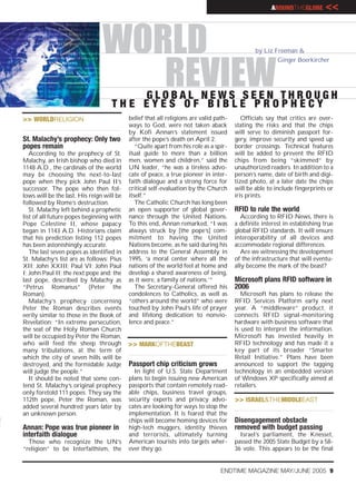 AROUNDTHEGLOBE        <<


                                WORLD                                                          by Liz Freeman &
                                                                                                       Ginger Boerkircher


                                   REVIEW
                                        GLOBAL NEWS SEEN THROUGH
                                    THE EYES OF BIBLE PROPHECY
>> WORLDRELIGION                           belief that all religions are valid path-      Officials say that critics are over-
                                           ways to God, were not taken aback           stating the risks and that the chips
                                           by Kofi Annan’s statement issued            will serve to diminish passport for-
St. Malachy’s prophecy: Only two           after the pope’s death on April 2.          gery, improve security and speed up
popes remain                                  “Quite apart from his role as a spir-    border crossings. Technical features
   According to the prophecy of St.        itual guide to more than a billion          will be added to prevent the RFID
Malachy, an Irish bishop who died in       men, women and children,” said the          chips from being “skimmed” by
1148 A.D., the cardinals of the world      UN leader, “he was a tireless advo-         unauthorized readers. In addition to a
may be choosing the next-to-last           cate of peace, a true pioneer in inter-     person’s name, date of birth and digi-
pope when they pick John Paul II’s         faith dialogue and a strong force for       tized photo, at a later date the chips
successor. The pope who then fol-          critical self-evaluation by the Church      will be able to include fingerprints or
lows will be the last. His reign will be   itself.”                                    iris prints.
followed by Rome’s destruction.               The Catholic Church has long been
   St. Malachy left behind a prophetic     an open supporter of global gover-          RFID to rule the world
list of all future popes beginning with    nance through the United Nations.              According to RFID News, there is
Pope Celestine II, whose papacy            To this end, Annan remarked, “I was         a definite interest in establishing true
began in 1143 A.D. Historians claim        always struck by [the pope’s] com-          global RFID standards. It will ensure
that his prediction listing 112 popes      mitment to having the United                interoperability of all devices and
has been astonishingly accurate.           Nations become, as he said during his       accommodate regional differences.
   The last seven popes as identified in   address to the General Assembly in             Are we witnessing the development
St. Malachy’s list are as follows: Pius    1995, ‘a moral center where all the         of the infrastructure that will eventu-
XII; John XXIII; Paul VI; John Paul        nations of the world feel at home and       ally become the mark of the beast?
I; John Paul II; the next pope and; the    develop a shared awareness of being,
last pope, described by Malachy as         as it were, a family of nations.’”          Microsoft plans RFID software in
“Petrus Romanus” (Peter the                   The Secretary-General offered his        2006
Roman).                                    condolences to Catholics, as well as           Microsoft has plans to release the
   Malachy’s prophecy concerning           “others around the world” who were          RFID Services Platform early next
Peter the Roman describes events           touched by John Paul’s life of prayer       year. A “middleware” product, it
eerily similar to those in the Book of     and lifelong dedication to nonvio-          connects RFID signal-monitoring
Revelation: “In extreme persecution,       lence and peace.”                           hardware with business software that
the seat of the Holy Roman Church                                                      is used to interpret the information.
will be occupied by Peter the Roman,                                                   Microsoft has invested heavily in
who will feed the sheep through            >> MARKOFTHEBEAST                           RFID technology and has made it a
many tribulations, at the term of                                                      key part of its broader “Smarter
which the city of seven hills will be                                                  Retail Initiative.” Plans have been
destroyed, and the formidable Judge        Passport chip criticism grows               announced to support the tagging
will judge the people.”                      In light of U.S. State Department         technology in an embedded version
   It should be noted that some con-       plans to begin issuing new American         of Windows XP specifically aimed at
tend St. Malachy’s original prophecy       passports that contain remotely read-       retailers.
only foretold 111 popes. They say the      able chips, business travel groups,
112th pope, Peter the Roman, was           security experts and privacy advo-          >> ISRAEL&THEMIDDLEEAST
added several hundred years later by       cates are looking for ways to stop the
an unknown person.                         implementation. It is feared that the
                                           chips will become homing devices for        Disengagement obstacle
Annan: Pope was true pioneer in            high-tech muggers, identity thieves         removed with budget passing
interfaith dialogue                        and terrorists, ultimately turning            Israel’s parliament, the Knesset,
  Those who recognize the UN’s             American tourists into targets wher-        passed the 2005 State Budget by a 58-
“religion” to be Interfaithism, the        ever they go.                               36 vote. This appears to be the final


                                                                                 ENDTIME MAGAZINE MAY/JUNE 2005 9
 