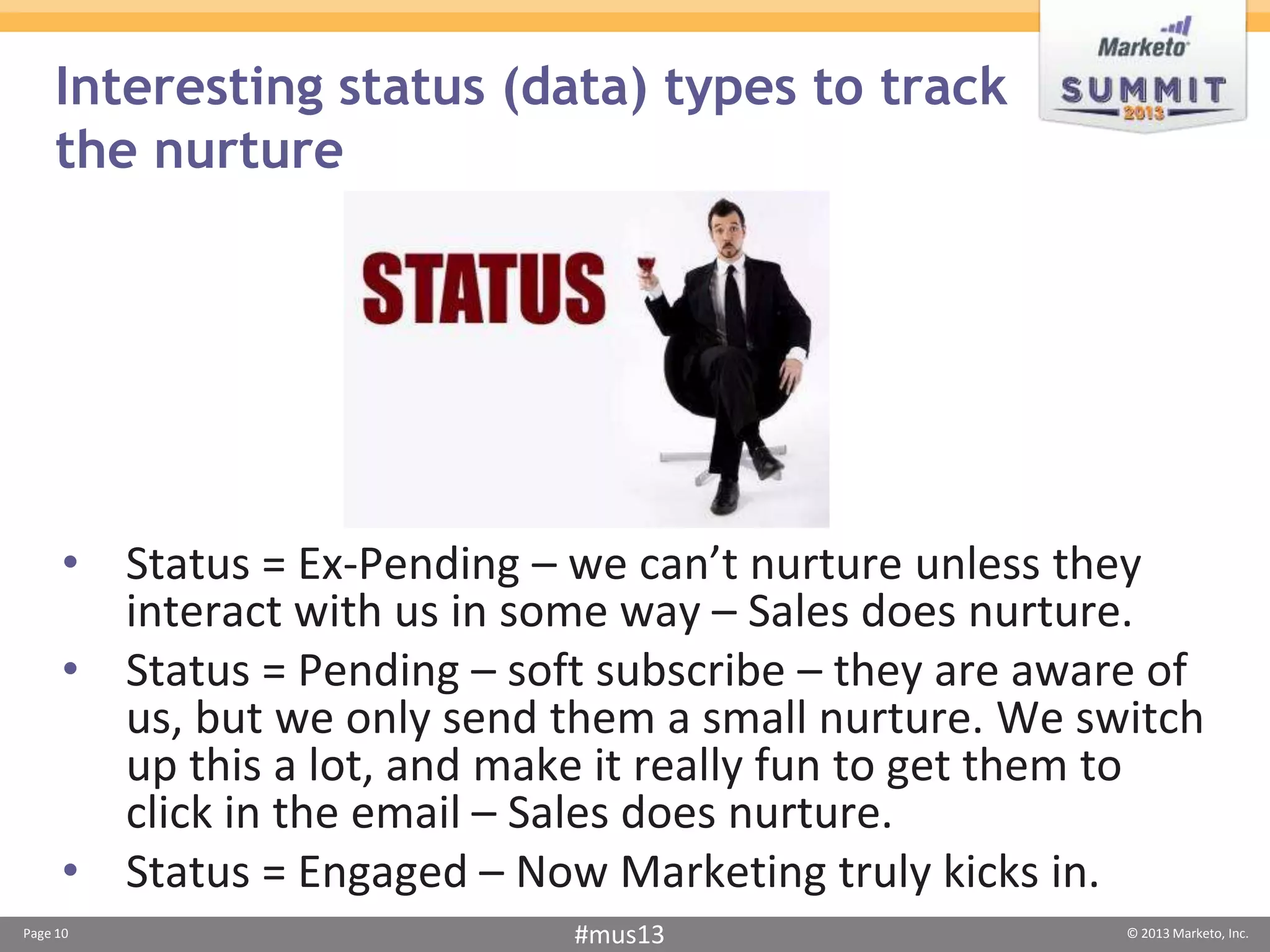 Interesting status (data) types to track
    the nurture




     • Status = Ex-Pending – we can’t nurture unless they
       interact with us in some way – Sales does nurture.
     • Status = Pending – soft subscribe – they are aware of
       us, but we only send them a small nurture. We switch
       up this a lot, and make it really fun to get them to
       click in the email – Sales does nurture.
     • Status = Engaged – Now Marketing truly kicks in.
Page 10                      #mus13                     © 2013 Marketo, Inc.
 