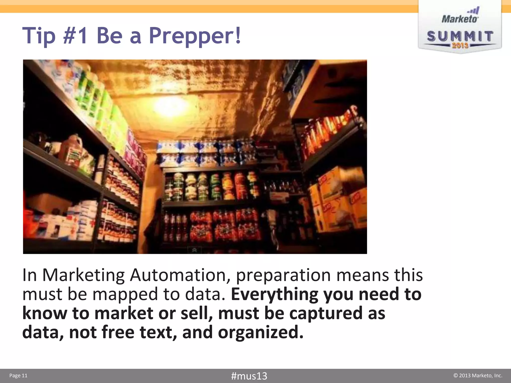 Tip #1 Be a Prepper!




    In Marketing Automation, preparation means this
    must be mapped to data. Everything you need to
    know to market or sell, must be captured as
    data, not free text, and organized.
Page 11                     #mus13                    © 2013 Marketo, Inc.
 