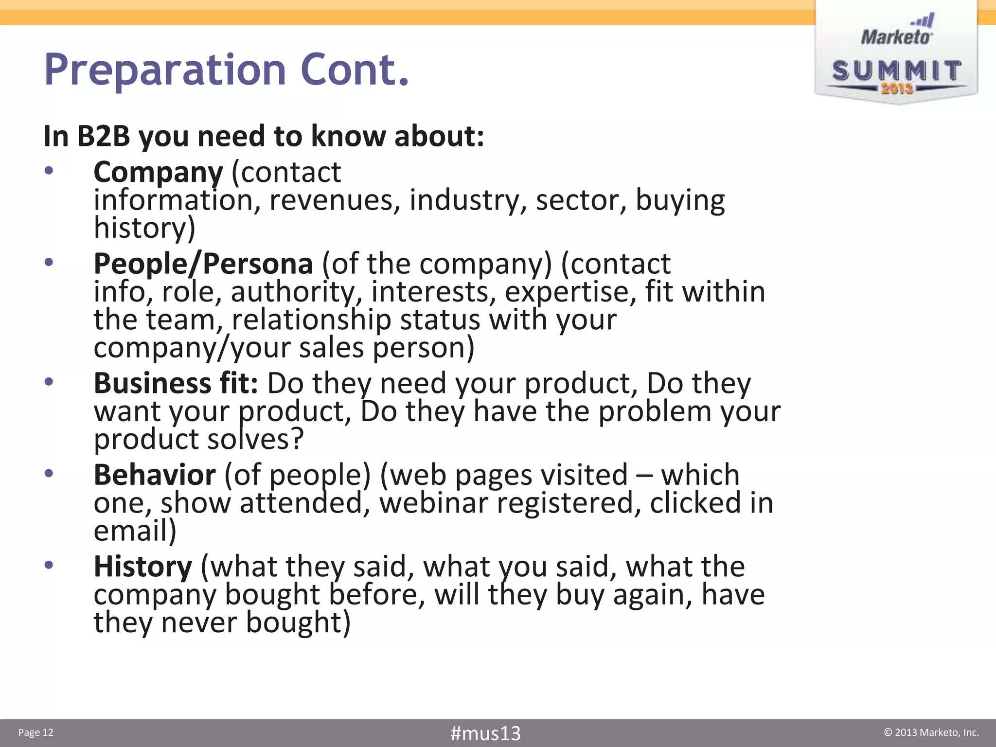 Preparation Cont.
    In B2B you need to know about:
    • Company (contact
        information, revenues, industry, sector, buying
        history)
    • People/Persona (of the company) (contact
        info, role, authority, interests, expertise, fit within
        the team, relationship status with your
        company/your sales person)
    • Business fit: Do they need your product, Do they
        want your product, Do they have the problem your
        product solves?
    • Behavior (of people) (web pages visited – which
        one, show attended, webinar registered, clicked in
        email)
    • History (what they said, what you said, what the
        company bought before, will they buy again, have
        they never bought)


Page 12                             #mus13                        © 2013 Marketo, Inc.
 
