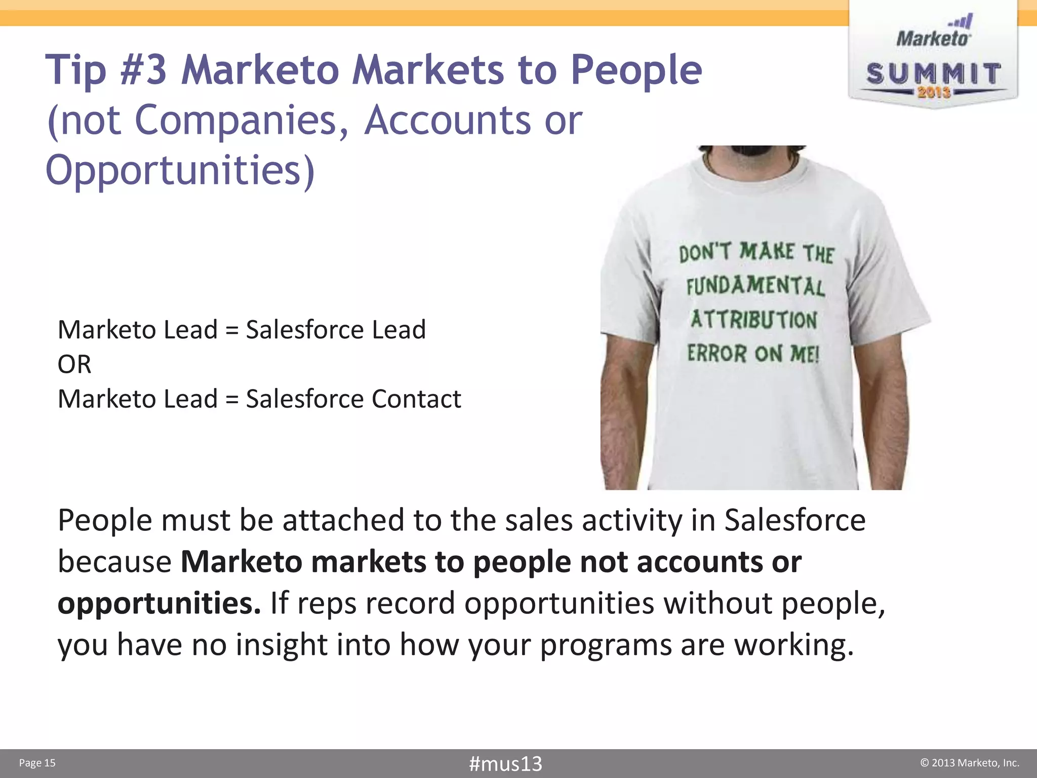 Tip #3 Marketo Markets to People
    (not Companies, Accounts or
    Opportunities)


          Marketo Lead = Salesforce Lead
          OR
          Marketo Lead = Salesforce Contact



          People must be attached to the sales activity in Salesforce
          because Marketo markets to people not accounts or
          opportunities. If reps record opportunities without people,
          you have no insight into how your programs are working.


Page 15                                       #mus13                    © 2013 Marketo, Inc.
 