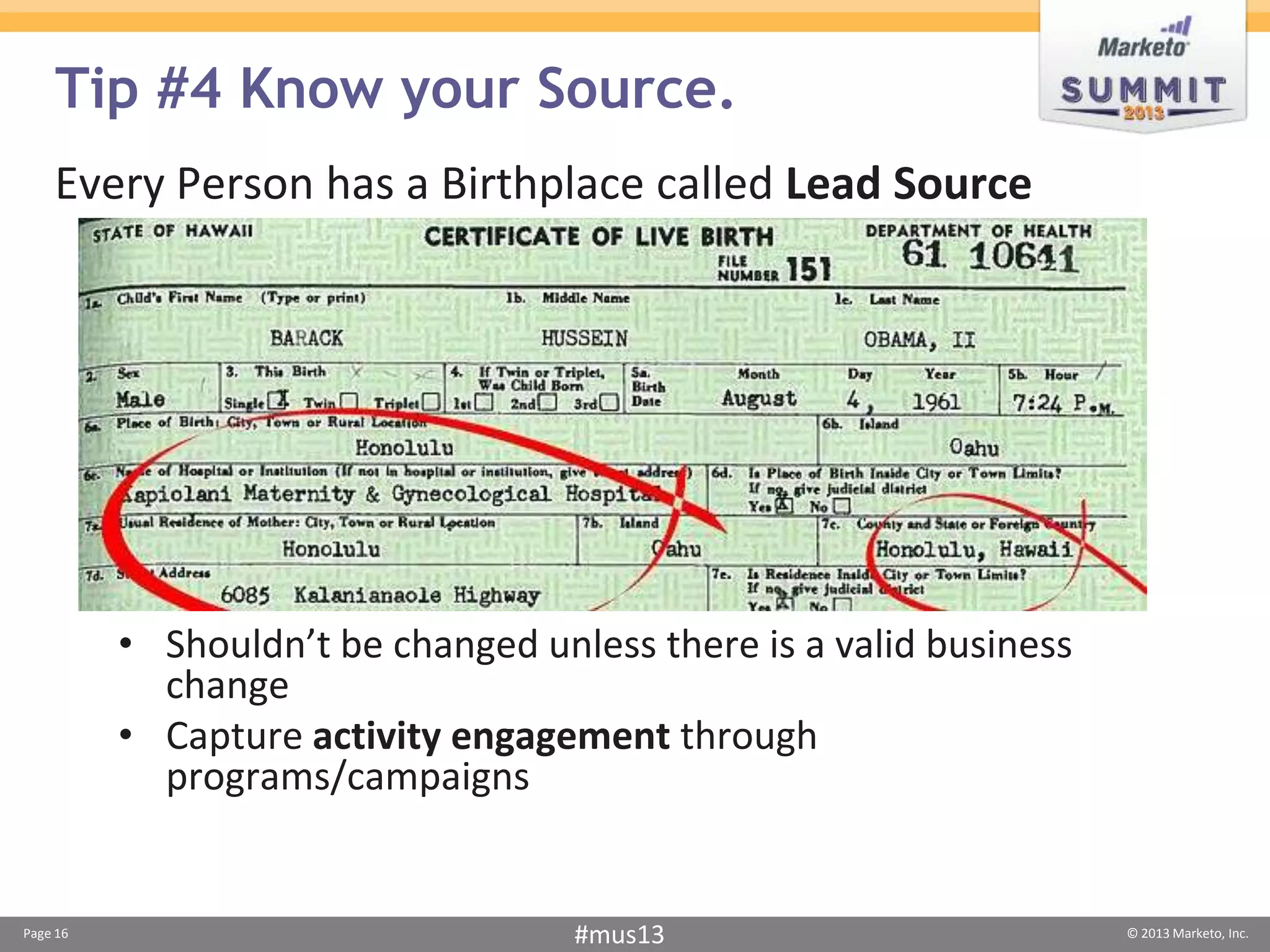Tip #4 Know your Source.
    Every Person has a Birthplace called Lead Source




          • Shouldn’t be changed unless there is a valid business
            change
          • Capture activity engagement through
            programs/campaigns


Page 16                             #mus13                          © 2013 Marketo, Inc.
 