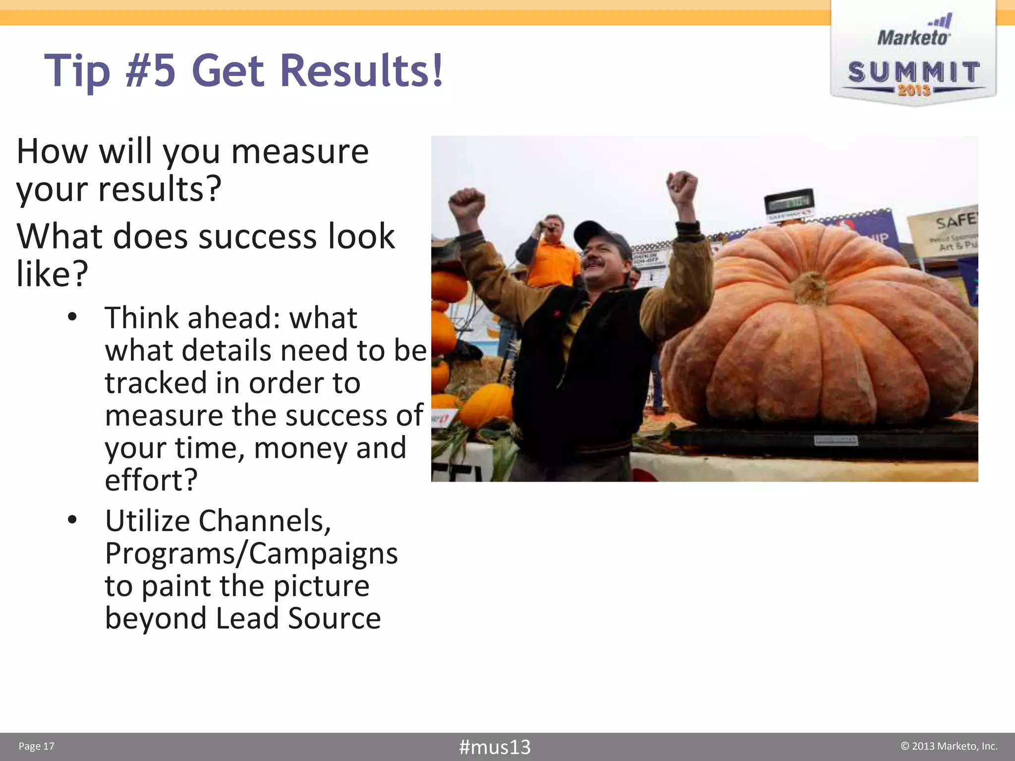 Tip #5 Get Results!
How will you measure
your results?
What does success look
like?
          • Think ahead: what
            what details need to be
            tracked in order to
            measure the success of
            your time, money and
            effort?
          • Utilize Channels,
            Programs/Campaigns
            to paint the picture
            beyond Lead Source


Page 17                               #mus13   © 2013 Marketo, Inc.
 