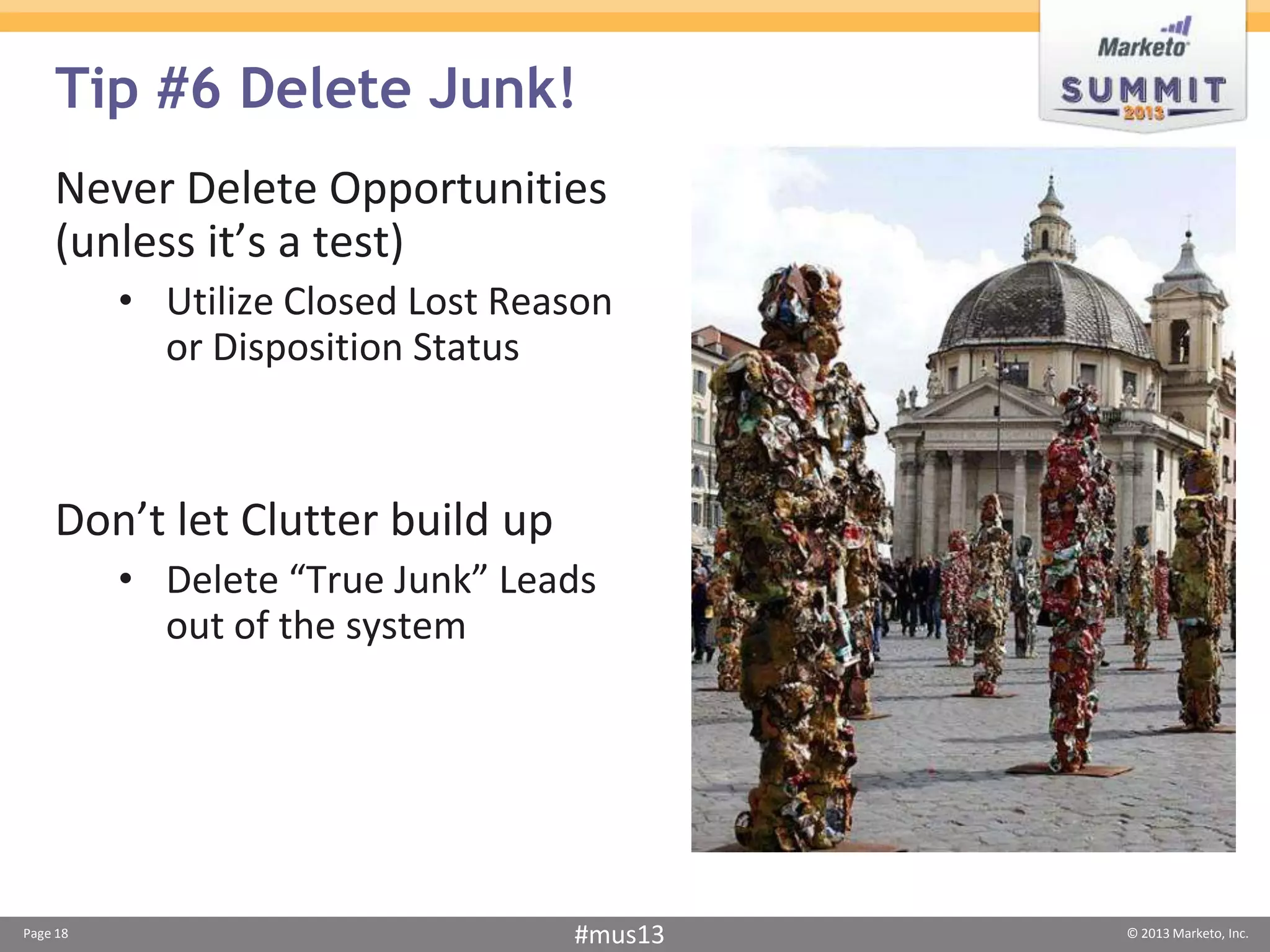 Tip #6 Delete Junk!
    Never Delete Opportunities
    (unless it’s a test)
          • Utilize Closed Lost Reason
            or Disposition Status



    Don’t let Clutter build up
          • Delete “True Junk” Leads
            out of the system




Page 18                            #mus13   © 2013 Marketo, Inc.
 