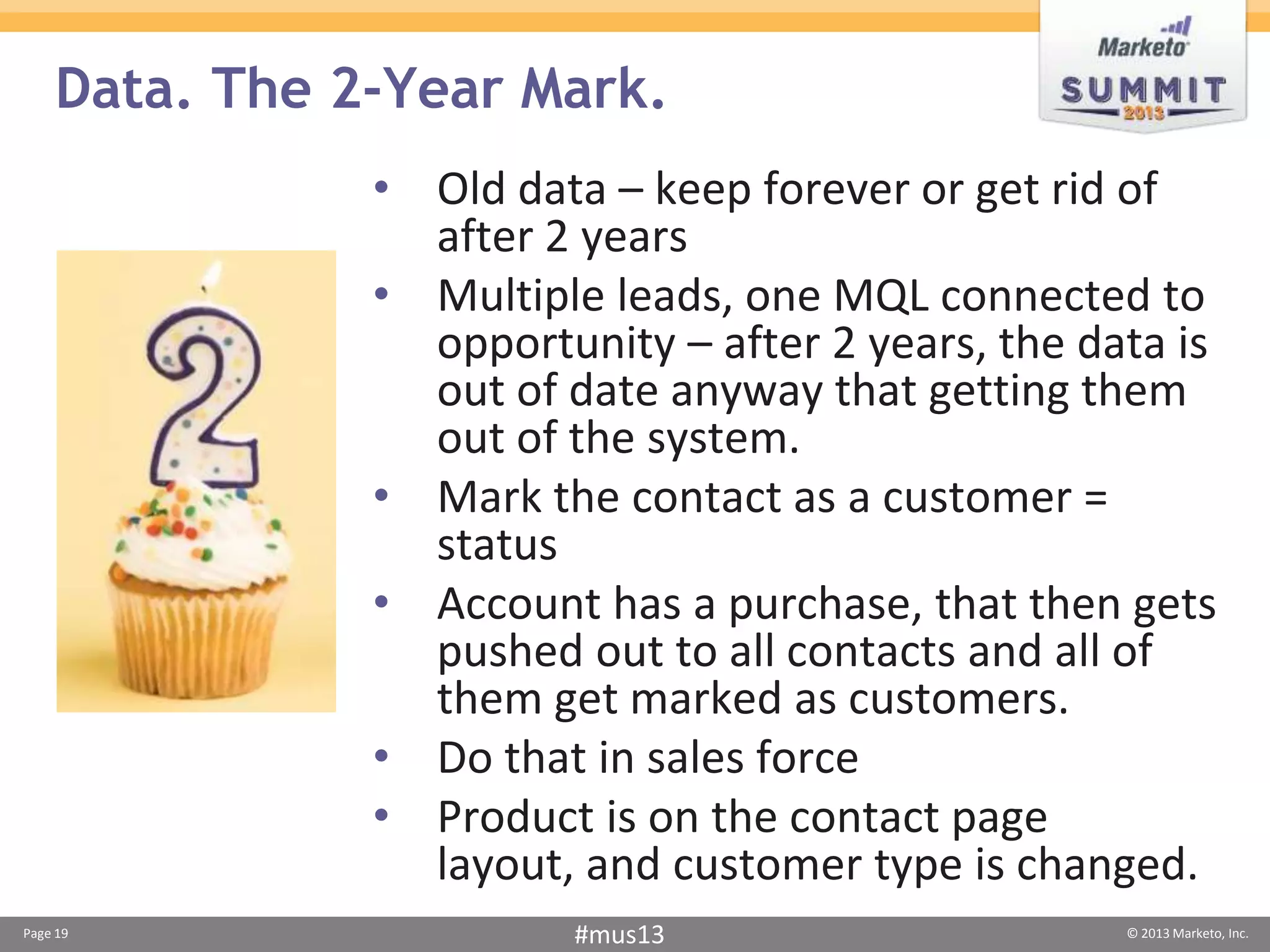Data. The 2-Year Mark.
               • Old data – keep forever or get rid of
                 after 2 years
               • Multiple leads, one MQL connected to
                 opportunity – after 2 years, the data is
                 out of date anyway that getting them
                 out of the system.
               • Mark the contact as a customer =
                 status
               • Account has a purchase, that then gets
                 pushed out to all contacts and all of
                 them get marked as customers.
               • Do that in sales force
               • Product is on the contact page
                 layout, and customer type is changed.
Page 19                  #mus13                     © 2013 Marketo, Inc.
 