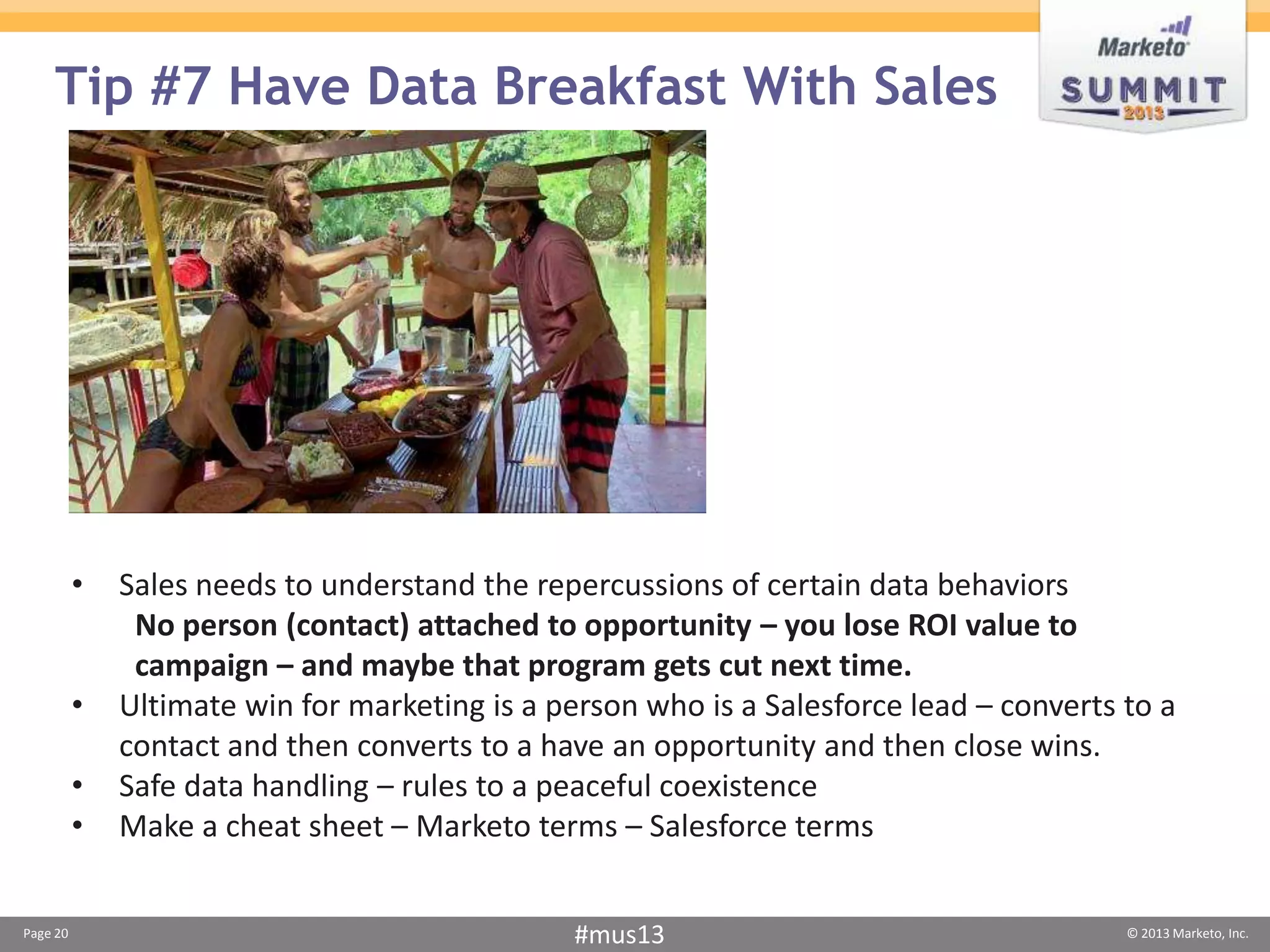 Tip #7 Have Data Breakfast With Sales




          •   Sales needs to understand the repercussions of certain data behaviors
               No person (contact) attached to opportunity – you lose ROI value to
               campaign – and maybe that program gets cut next time.
          •   Ultimate win for marketing is a person who is a Salesforce lead – converts to a
              contact and then converts to a have an opportunity and then close wins.
          •   Safe data handling – rules to a peaceful coexistence
          •   Make a cheat sheet – Marketo terms – Salesforce terms


Page 20                                         #mus13                                   © 2013 Marketo, Inc.
 