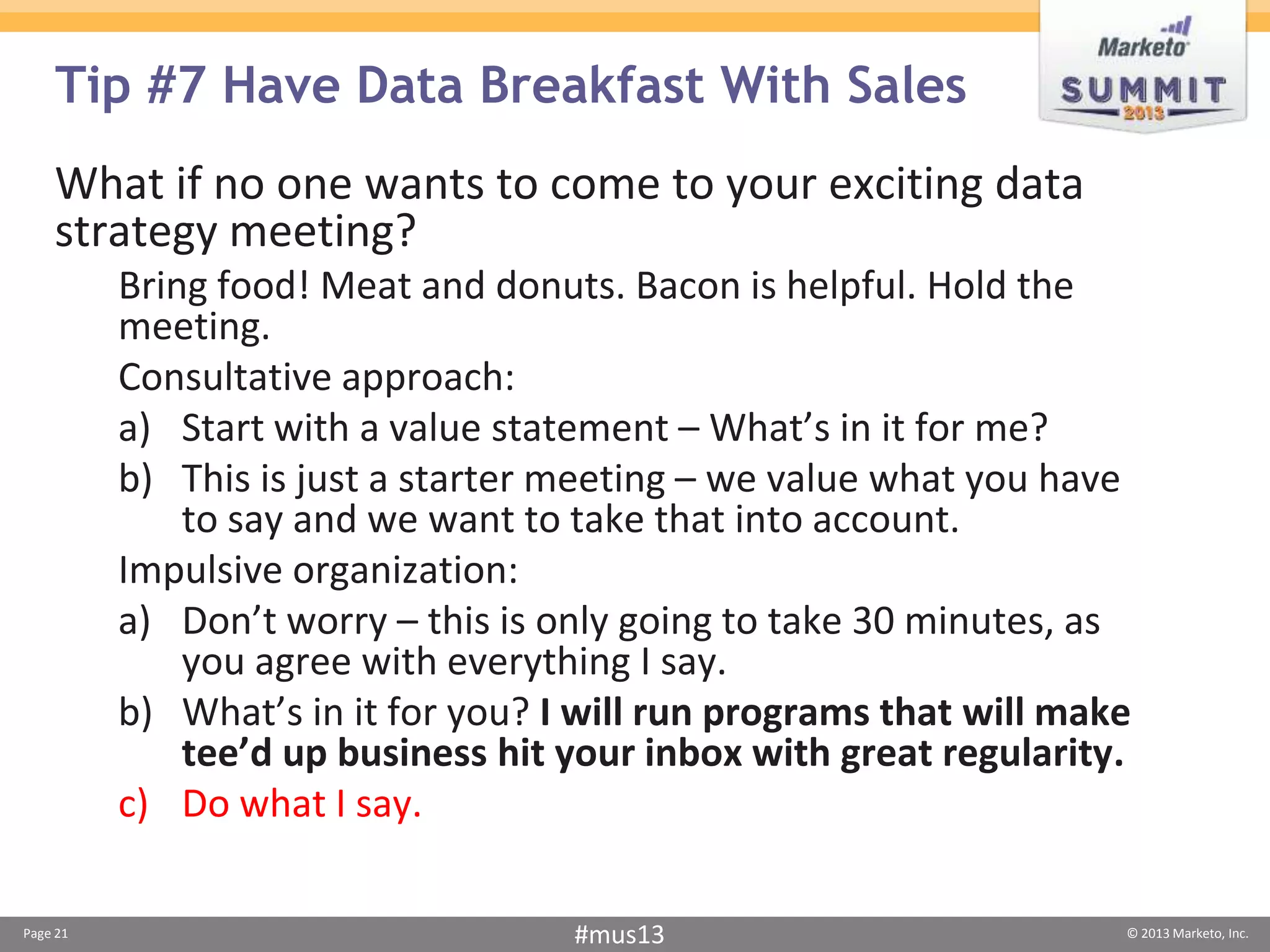 Tip #7 Have Data Breakfast With Sales
    What if no one wants to come to your exciting data
    strategy meeting?
          Bring food! Meat and donuts. Bacon is helpful. Hold the
          meeting.
          Consultative approach:
          a) Start with a value statement – What’s in it for me?
          b) This is just a starter meeting – we value what you have
              to say and we want to take that into account.
          Impulsive organization:
          a) Don’t worry – this is only going to take 30 minutes, as
              you agree with everything I say.
          b) What’s in it for you? I will run programs that will make
              tee’d up business hit your inbox with great regularity.
          c) Do what I say.

Page 21                             #mus13                          © 2013 Marketo, Inc.
 