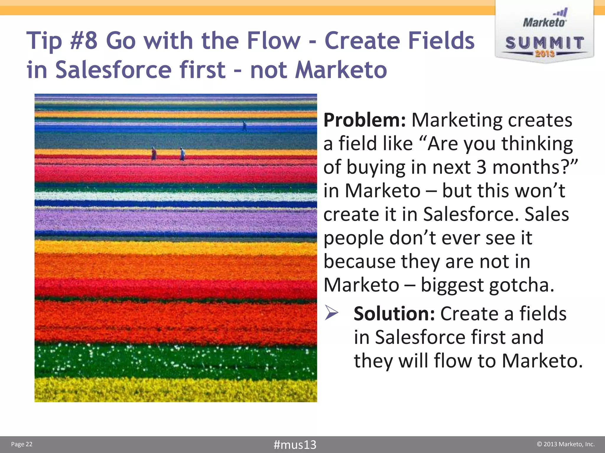 Tip #8 Go with the Flow - Create Fields
    in Salesforce first – not Marketo
                                  Problem: Marketing creates
                                  a field like “Are you thinking
                                  of buying in next 3 months?”
                                  in Marketo – but this won’t
                                  create it in Salesforce. Sales
                                  people don’t ever see it
                                  because they are not in
                                  Marketo – biggest gotcha.
                                   Solution: Create a fields
                                      in Salesforce first and
                                      they will flow to Marketo.


Page 22                  #mus13                           © 2013 Marketo, Inc.
 