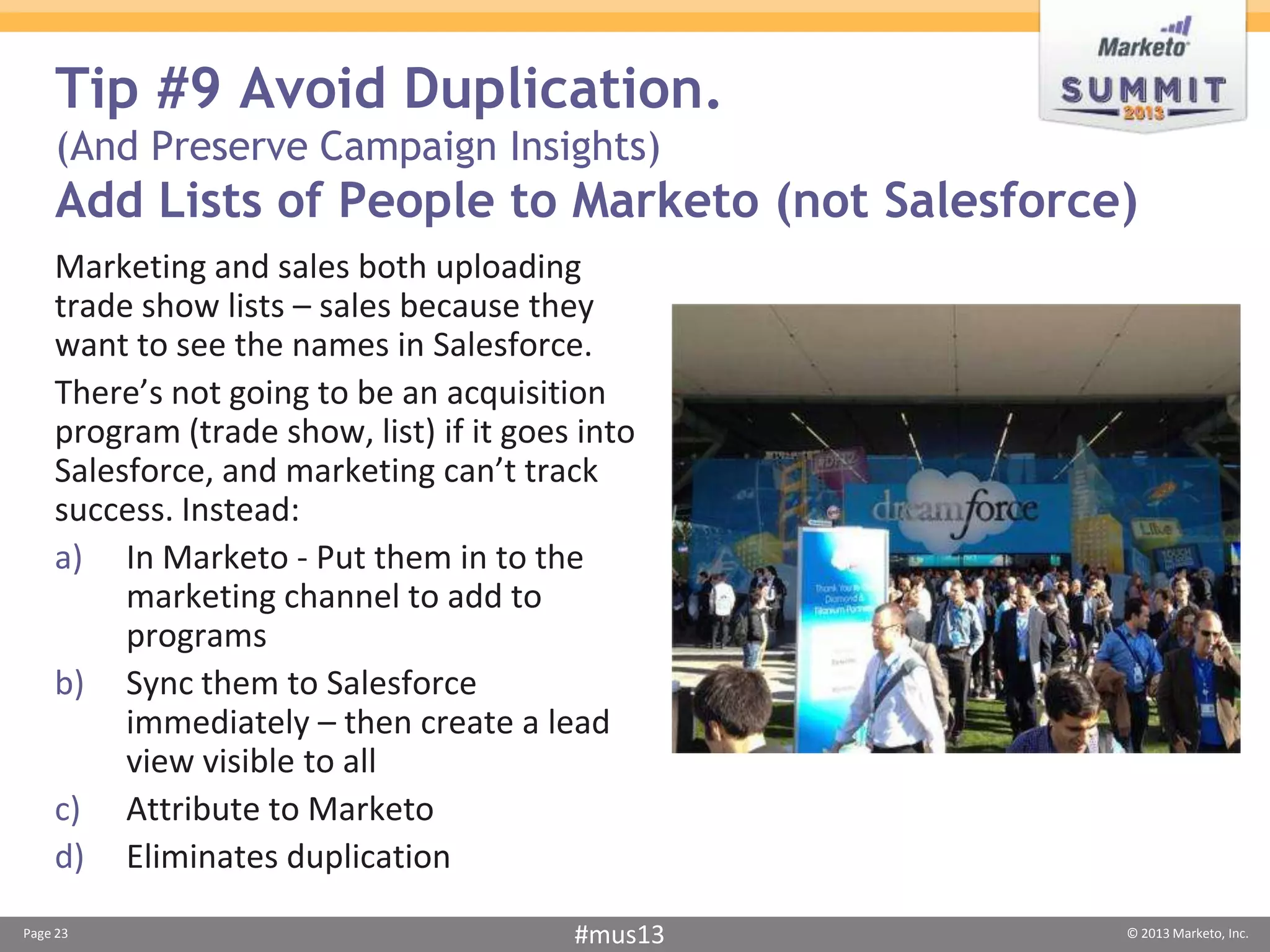 Tip #9 Avoid Duplication.
    (And Preserve Campaign Insights)
    Add Lists of People to Marketo (not Salesforce)
    Marketing and sales both uploading
    trade show lists – sales because they
    want to see the names in Salesforce.
    There’s not going to be an acquisition
    program (trade show, list) if it goes into
    Salesforce, and marketing can’t track
    success. Instead:
    a) In Marketo - Put them in to the
         marketing channel to add to
         programs
    b) Sync them to Salesforce
         immediately – then create a lead
         view visible to all
    c) Attribute to Marketo
    d) Eliminates duplication
Page 23                                  #mus13   © 2013 Marketo, Inc.
 