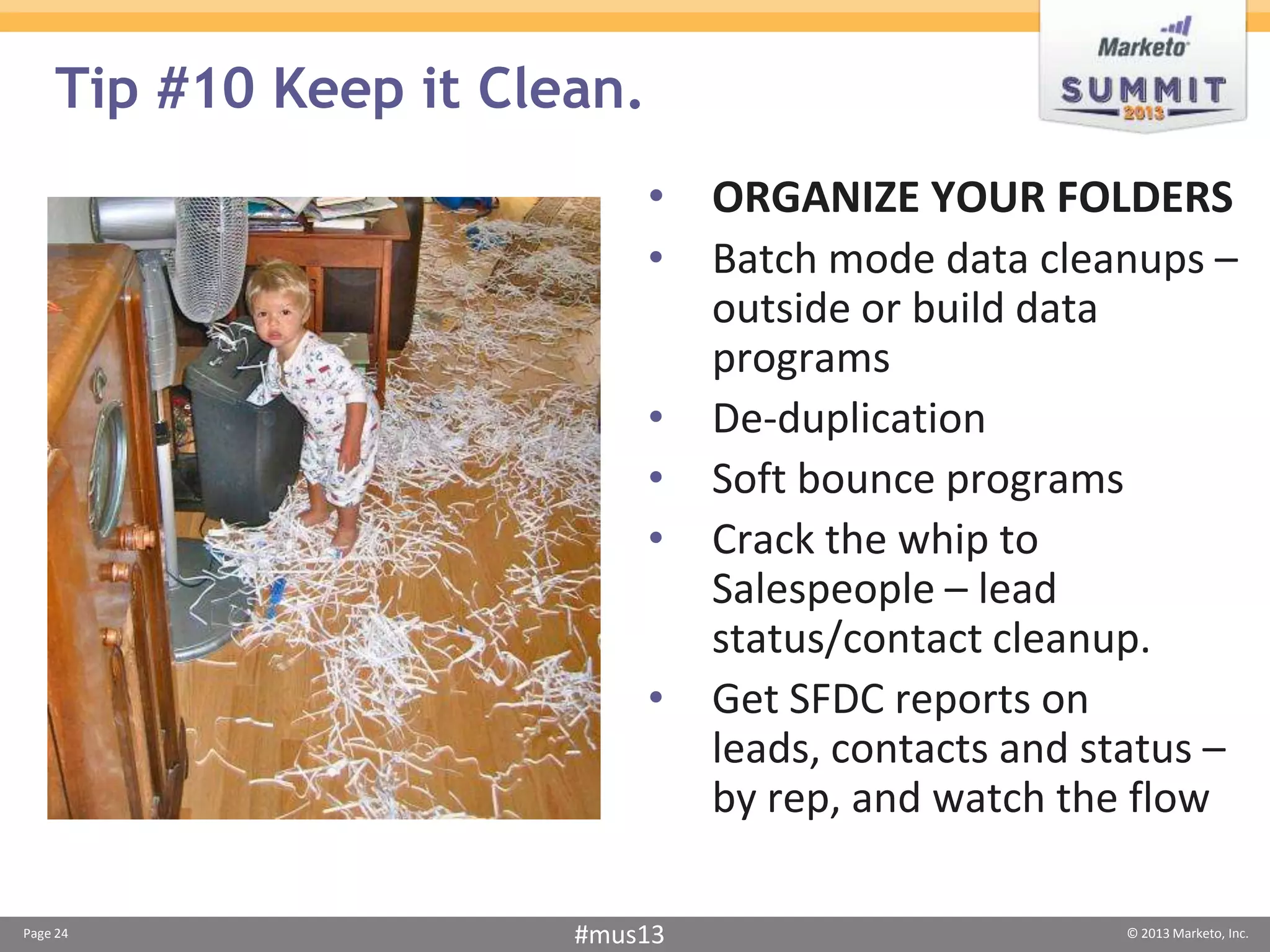 Tip #10 Keep it Clean.
                             • ORGANIZE YOUR FOLDERS
                             • Batch mode data cleanups –
                               outside or build data
                               programs
                             • De-duplication
                             • Soft bounce programs
                             • Crack the whip to
                               Salespeople – lead
                               status/contact cleanup.
                             • Get SFDC reports on
                               leads, contacts and status –
                               by rep, and watch the flow

Page 24                #mus13                        © 2013 Marketo, Inc.
 