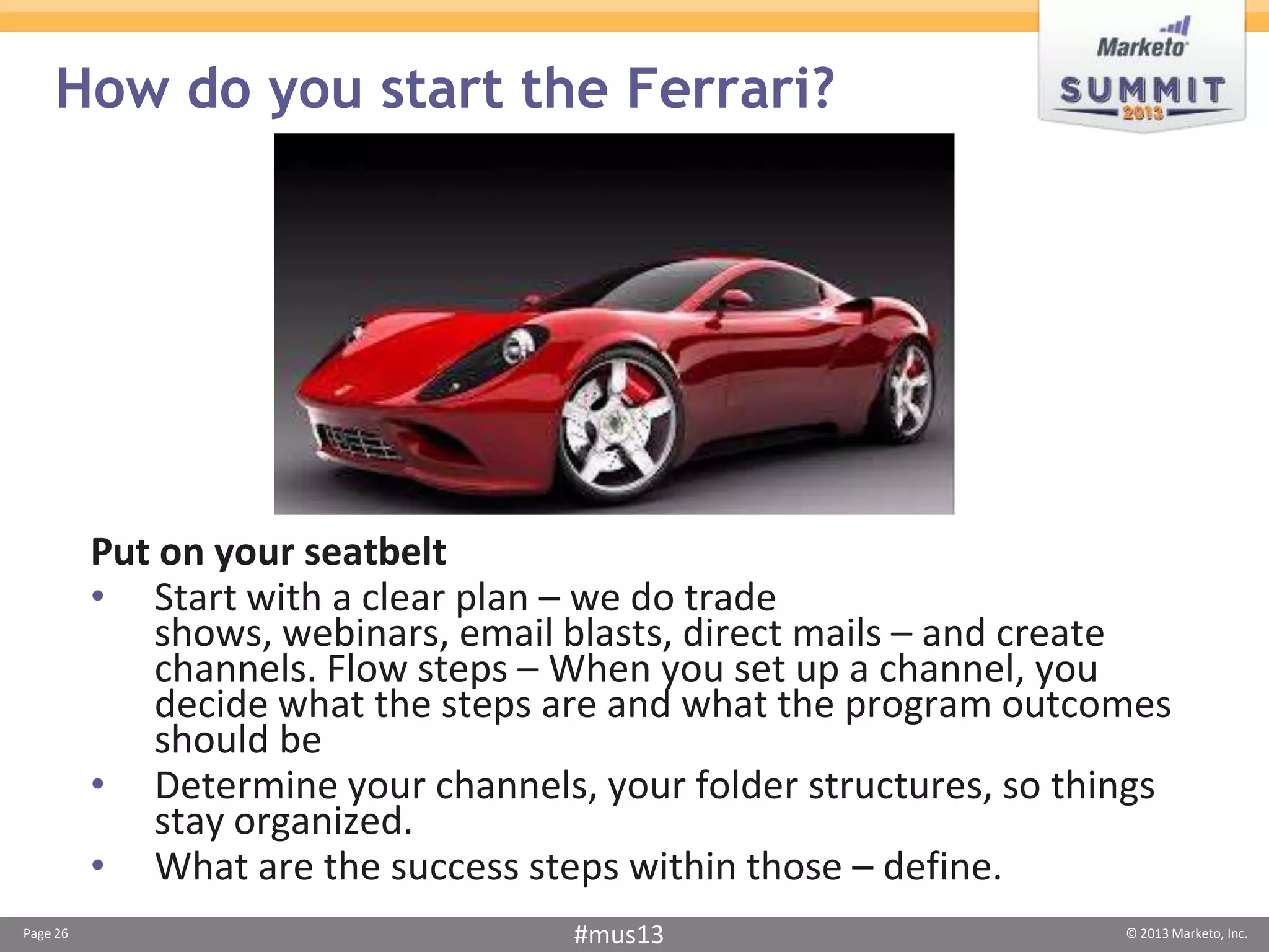 How do you start the Ferrari?




          Put on your seatbelt
          • Start with a clear plan – we do trade
             shows, webinars, email blasts, direct mails – and create
             channels. Flow steps – When you set up a channel, you
             decide what the steps are and what the program outcomes
             should be
          • Determine your channels, your folder structures, so things
             stay organized.
          • What are the success steps within those – define.
Page 26                             #mus13                         © 2013 Marketo, Inc.
 