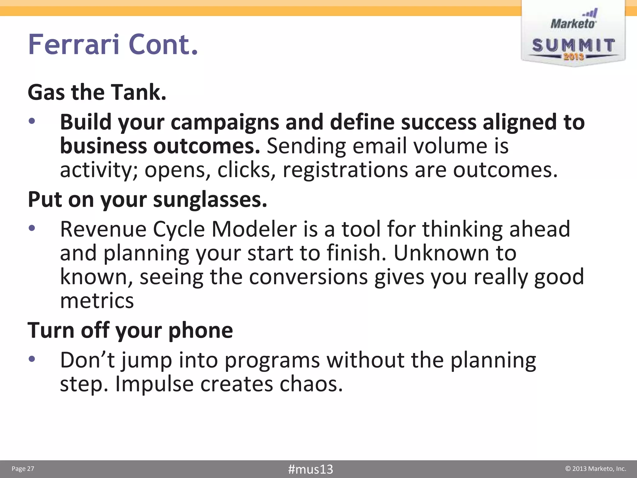Ferrari Cont.
    Gas the Tank.
    • Build your campaigns and define success aligned to
       business outcomes. Sending email volume is
       activity; opens, clicks, registrations are outcomes.
    Put on your sunglasses.
    • Revenue Cycle Modeler is a tool for thinking ahead
       and planning your start to finish. Unknown to
       known, seeing the conversions gives you really good
       metrics
    Turn off your phone
    • Don’t jump into programs without the planning
       step. Impulse creates chaos.


Page 27                      #mus13                      © 2013 Marketo, Inc.
 