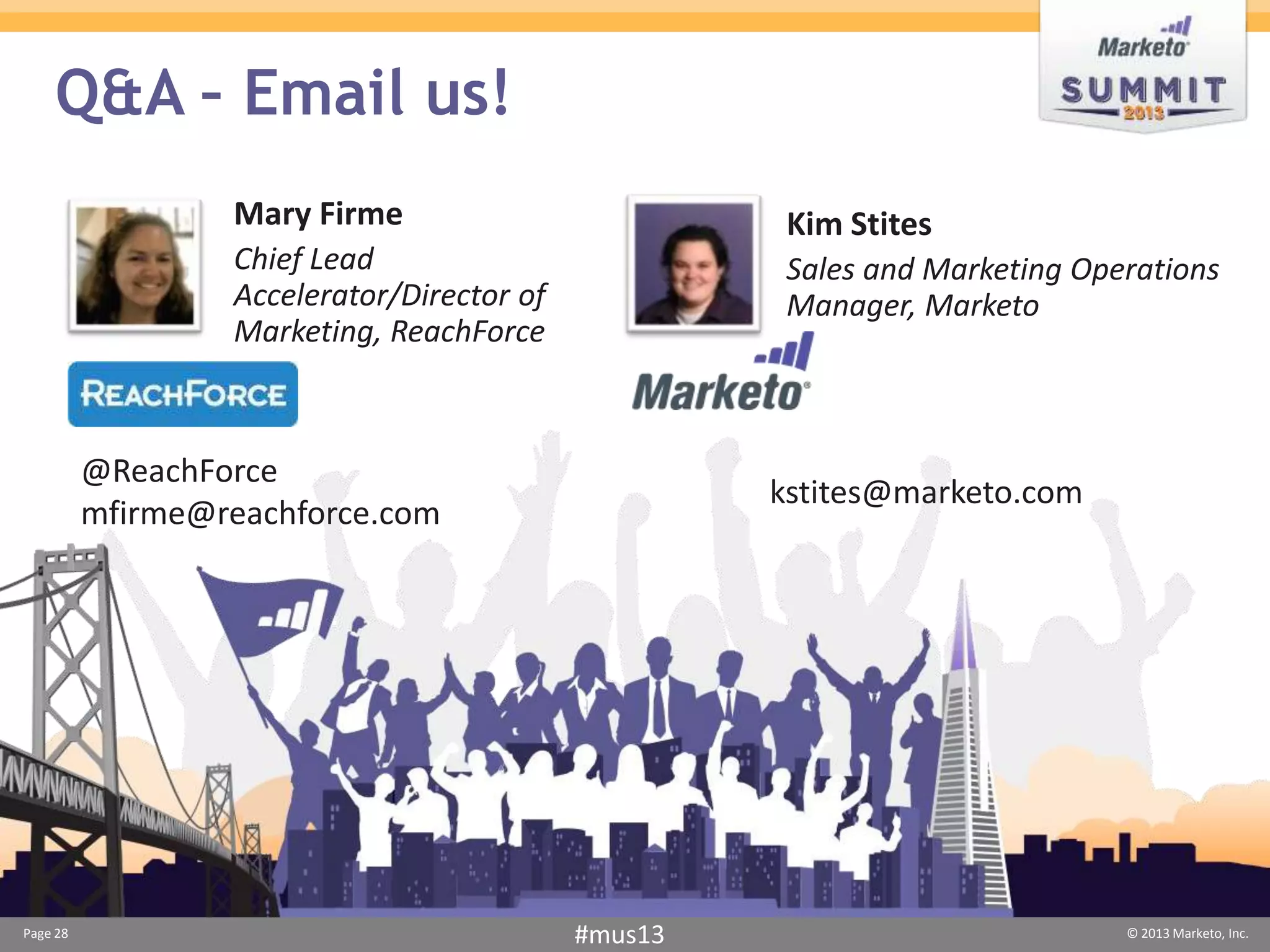 Q&A – Email us!
                  Mary Firme                          Kim Stites
                  Chief Lead                          Sales and Marketing Operations
                  Accelerator/Director of             Manager, Marketo
                  Marketing, ReachForce



          @ReachForce
                                                     kstites@marketo.com
          mfirme@reachforce.com




Page 28                                     #mus13                           © 2013 Marketo, Inc.
 