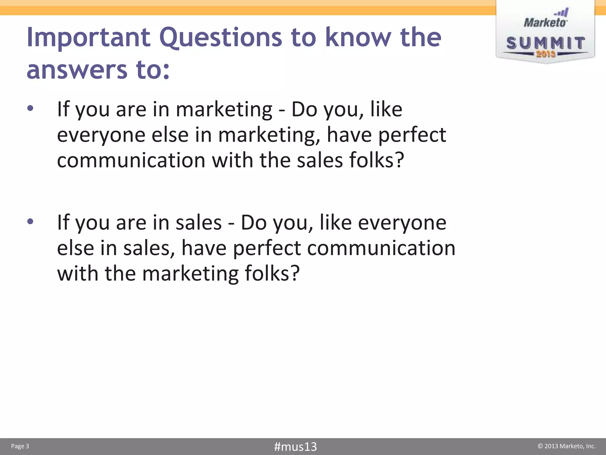 Important Questions to know the
     answers to:
    • If you are in marketing - Do you, like
      everyone else in marketing, have perfect
      communication with the sales folks?

    • If you are in sales - Do you, like everyone
      else in sales, have perfect communication
      with the marketing folks?




Page 3                       #mus13                 © 2013 Marketo, Inc.
 