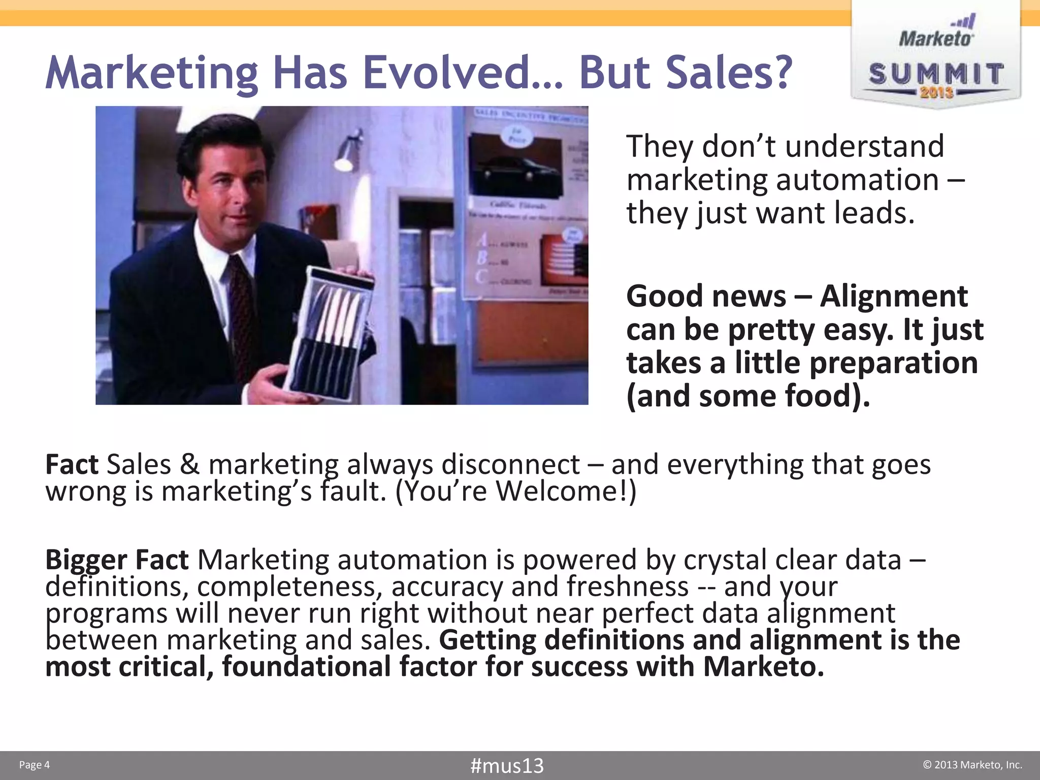 Marketing Has Evolved… But Sales?
                                               They don’t understand
                                               marketing automation –
                                               they just want leads.

                                               Good news – Alignment
                                               can be pretty easy. It just
                                               takes a little preparation
                                               (and some food).
    Fact Sales & marketing always disconnect – and everything that goes
    wrong is marketing’s fault. (You’re Welcome!)

    Bigger Fact Marketing automation is powered by crystal clear data –
    definitions, completeness, accuracy and freshness -- and your
    programs will never run right without near perfect data alignment
    between marketing and sales. Getting definitions and alignment is the
    most critical, foundational factor for success with Marketo.

Page 4                              #mus13                            © 2013 Marketo, Inc.
 