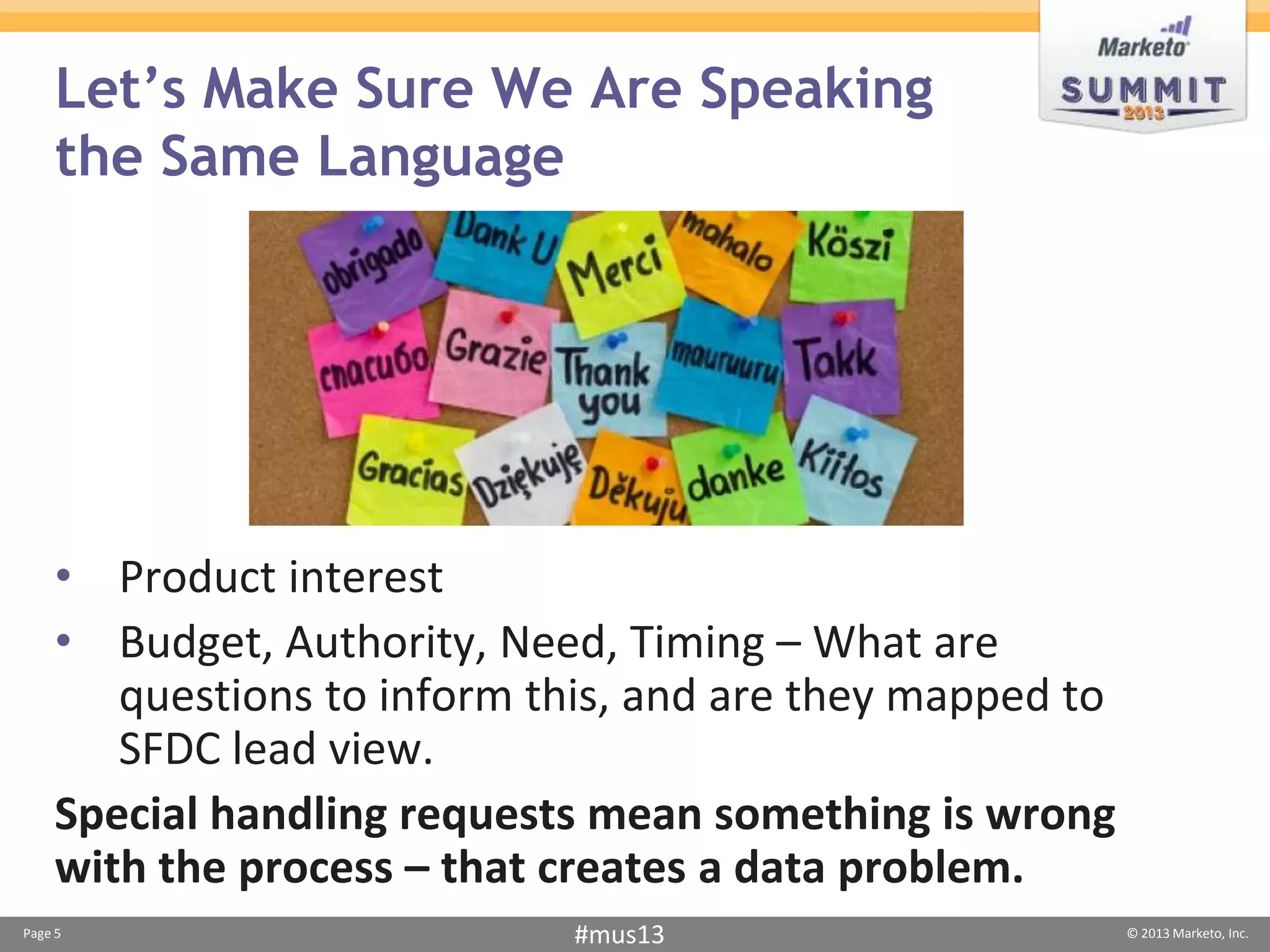 Let’s Make Sure We Are Speaking
     the Same Language




    • Product interest
    • Budget, Authority, Need, Timing – What are
       questions to inform this, and are they mapped to
       SFDC lead view.
    Special handling requests mean something is wrong
    with the process – that creates a data problem.
Page 5                      #mus13                        © 2013 Marketo, Inc.
 