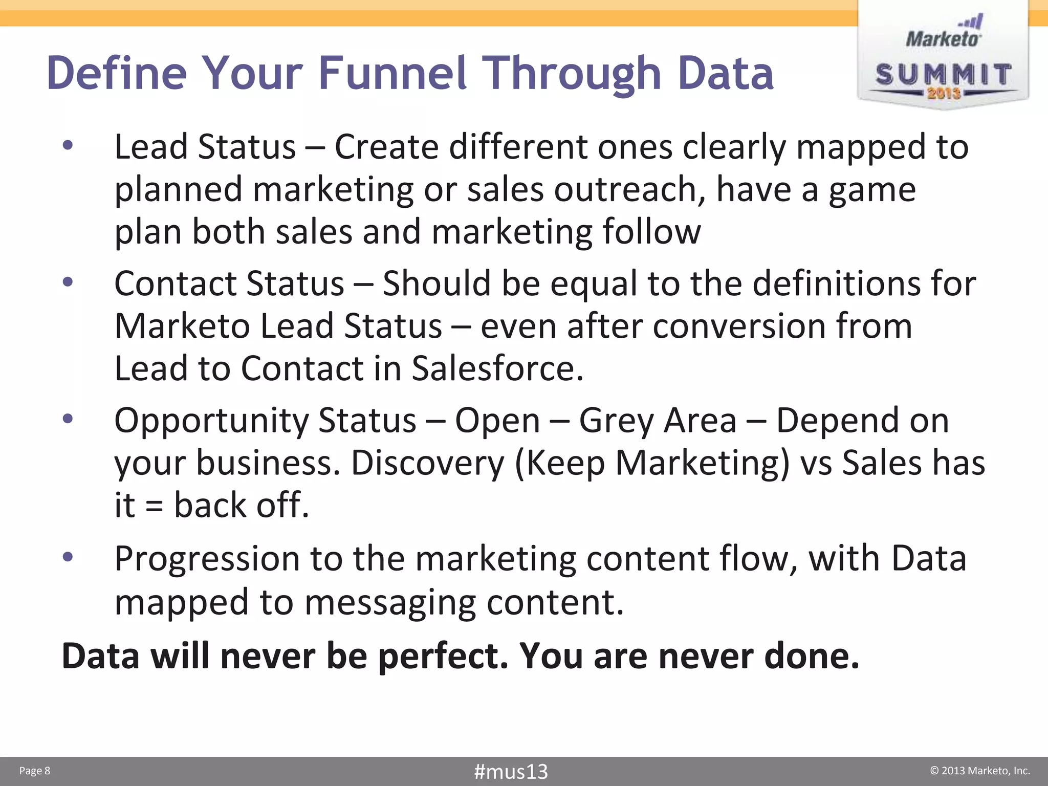 Define Your Funnel Through Data
         • Lead Status – Create different ones clearly mapped to
            planned marketing or sales outreach, have a game
            plan both sales and marketing follow
         • Contact Status – Should be equal to the definitions for
            Marketo Lead Status – even after conversion from
            Lead to Contact in Salesforce.
         • Opportunity Status – Open – Grey Area – Depend on
            your business. Discovery (Keep Marketing) vs Sales has
            it = back off.
         • Progression to the marketing content flow, with Data
            mapped to messaging content.
         Data will never be perfect. You are never done.

Page 8                            #mus13                      © 2013 Marketo, Inc.
 