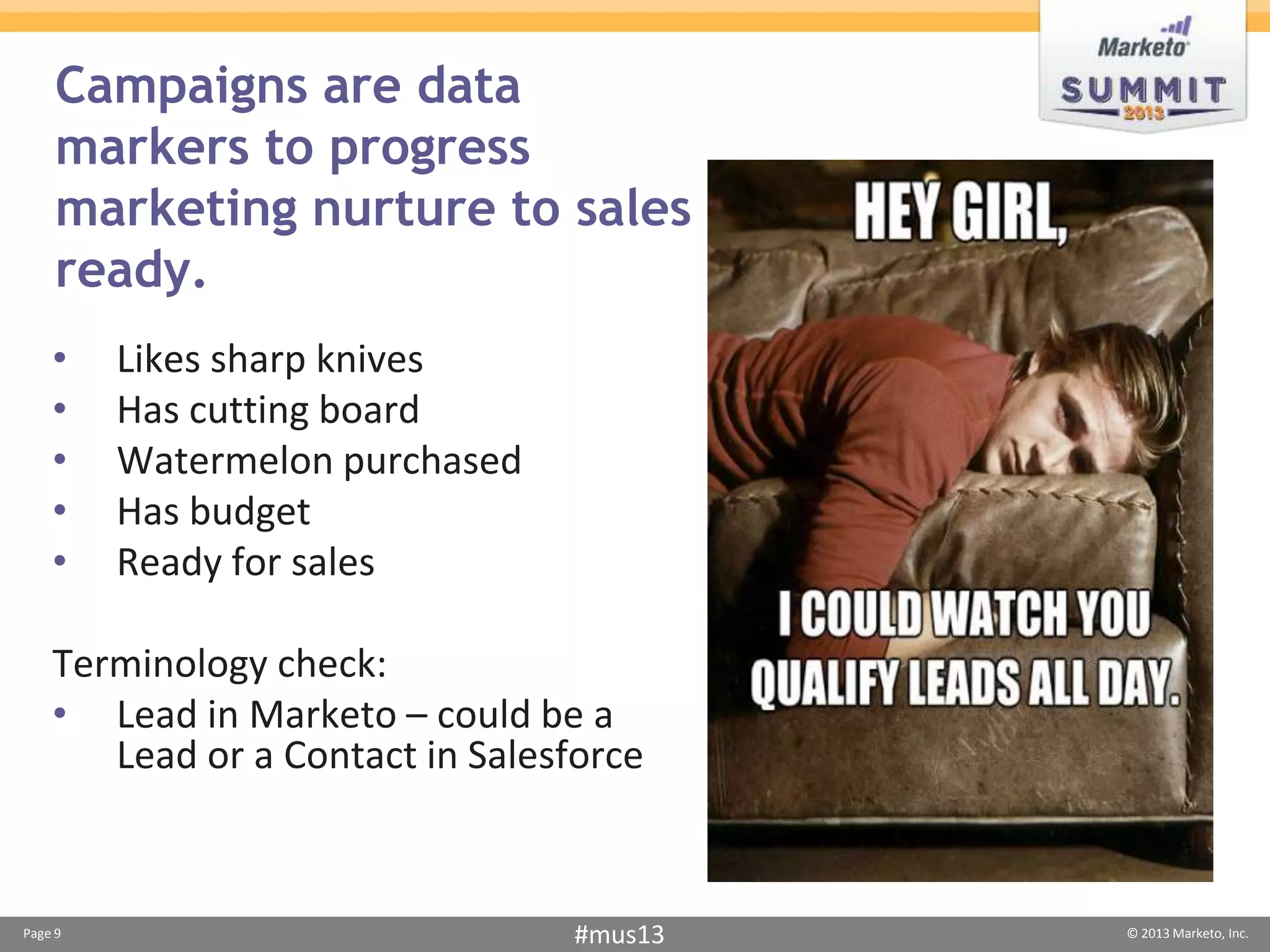 Campaigns are data
     markers to progress
     marketing nurture to sales
     ready.
    •    Likes sharp knives
    •    Has cutting board
    •    Watermelon purchased
    •    Has budget
    •    Ready for sales

    Terminology check:
    • Lead in Marketo – could be a
       Lead or a Contact in Salesforce



Page 9                            #mus13   © 2013 Marketo, Inc.
 