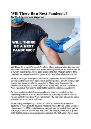 Will There Be a Next Pandemic?
By The Lifesciences Magazine
Will There Be a Next Pandemic? making it hard to know when the next one
will strike. Pandemics often start when a virus jumps from an animal host to
a human host that has never been exposed to that infection before. This
may happen everywhere in the globe where animals and people coexist.
When a pathogen emerges in the human population, it can have one of
three possible outcomes: it can infect a single person, as with rabies, it can
spread to a larger population, as with the Ebola virus disease in the
Democratic Republic of the Congo in 2018 and 2020, or Will There Be a
Next Pandemic that has the potential to become endemic, as with HIV.
Several smaller-scale influenza pandemics have occurred since the
massive pandemic in 1918, which serves as a primary historical point of
reference Will There Be a Next Pandemic? HIV has been labeled by some
scientists as an endemic epidemic.
When many predisposing conditions coincide, an infectious disease
epidemic is more likely to develop. Flooding induced by an El Nio weather
phenomenon in 1998 pushed people and animals to dwell closer together
in Kenya, Somalia, Sudan, and Tanzania. As a result, there was a greater
potential for disease to spread across species. The Rift Valley Fever virus
 